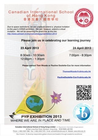 Due to space restrictions, we are unable to extend a physical invitation
to this yearʼs CDNIS exhibition. We can, however, extend a virtual
invitation. We will be streaming the event live at this link:
http://www.ustream.tv/channel/cdnis-pyp-exhibition-2013


                Please join us in celebrating our learning journey

               23 April 2013                                               24 April 2013

               8:30am - 10:30am                                        7:00pm - 8:30pm
               12:00pm - 1:30pm

                 Please contact Tom Woods or Pauline Doolette-Cox for more information


                                                                ThomasWoods@cdnis.edu.hk

                                                          PaulineDoolette-Cox@cdnis.edu.hk
 