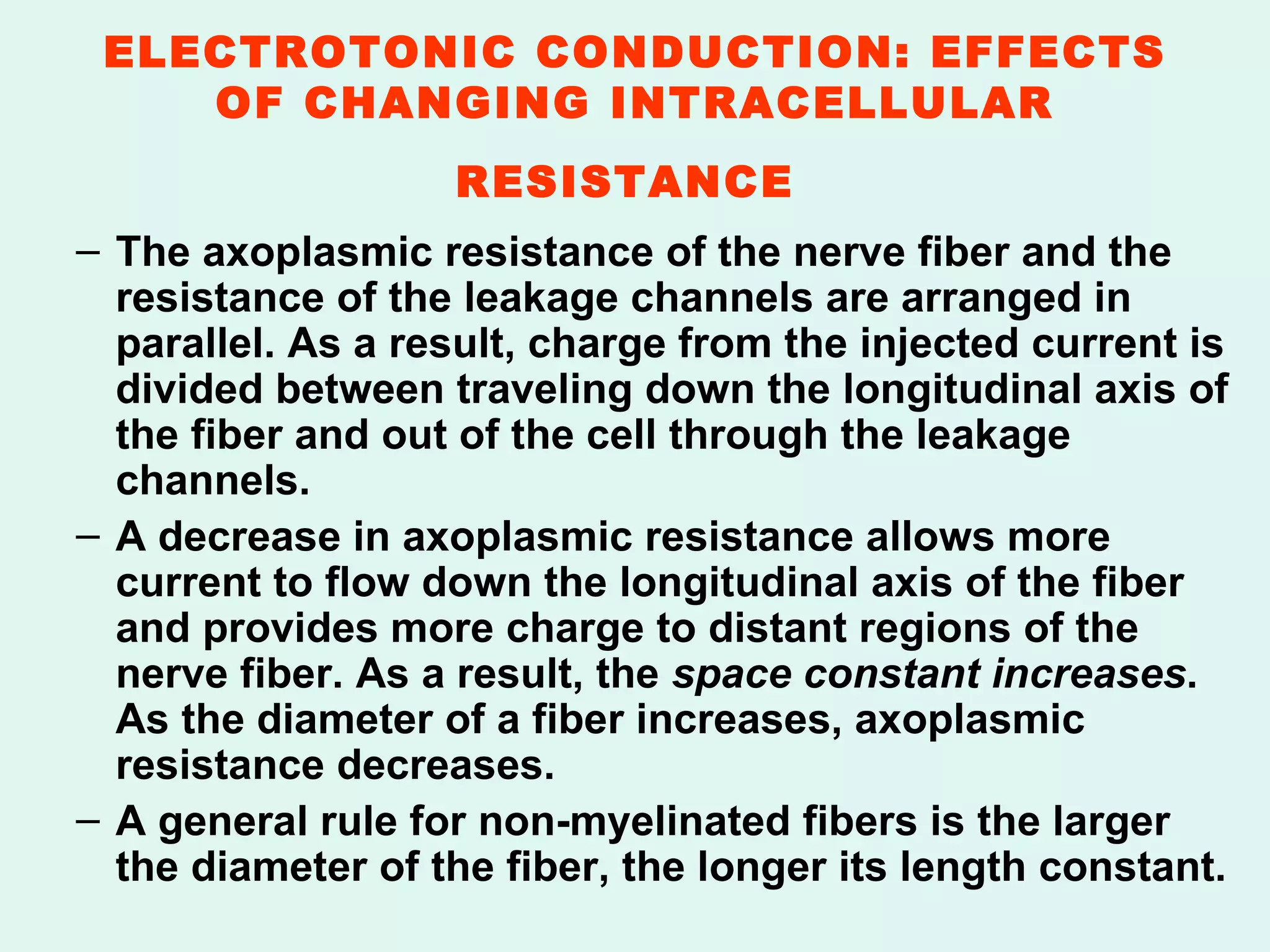 ELECTROTONIC CONDUCTION: EFFECTS OF CHANGING INTRACELLULAR RESISTANCE   The axoplasmic resistance of the nerve fiber and the resistance of the leakage channels are arranged in parallel. As a result, charge from the injected current is divided between traveling down the longitudinal axis of the fiber and out of the cell through the leakage channels. A decrease in axoplasmic resistance allows more current to flow down the longitudinal axis of the fiber and provides more charge to distant regions of the nerve fiber. As a result, the  space constant increases . As the diameter of a fiber increases, axoplasmic resistance decreases. A general rule for non-myelinated fibers is the larger the diameter of the fiber, the longer its length constant.  