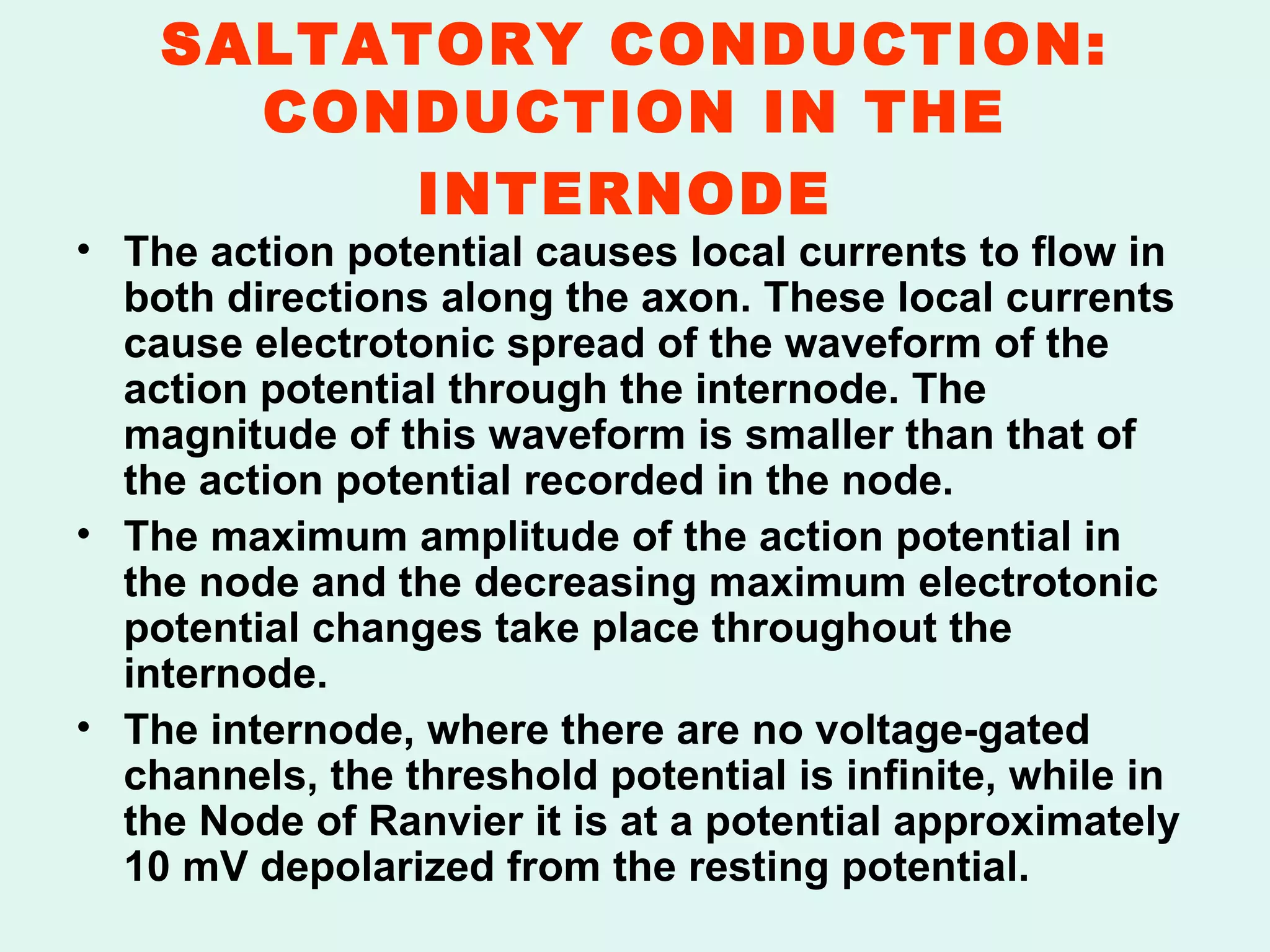 SALTATORY CONDUCTION: CONDUCTION IN THE INTERNODE   The action potential causes local currents to flow in both directions along the axon. These local currents cause electrotonic spread of the waveform of the action potential through the internode. The magnitude of this waveform is smaller than that of the action potential recorded in the node.  The maximum amplitude of the action potential in the node and the decreasing maximum electrotonic potential changes take place throughout the internode.  The internode, where there are no voltage-gated channels, the threshold potential is infinite, while in the Node of Ranvier it is at a potential approximately 10 mV depolarized from the resting potential. 