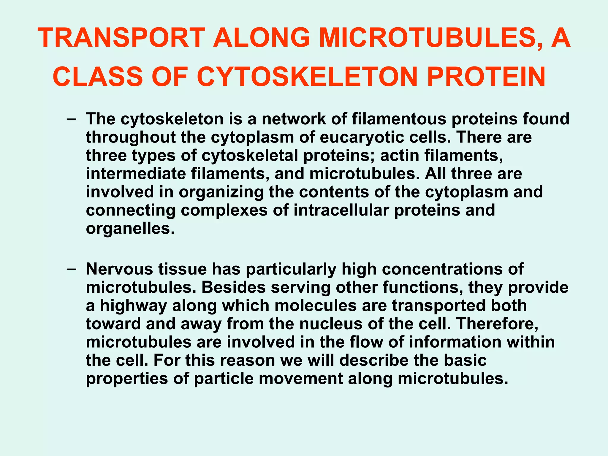 TRANSPORT ALONG MICROTUBULES, A CLASS OF CYTOSKELETON PROTEIN   The cytoskeleton is a network of filamentous proteins found throughout the cytoplasm of eucaryotic cells. There are three types of cytoskeletal proteins; actin filaments, intermediate filaments, and microtubules. All three are involved in organizing the contents of the cytoplasm and connecting complexes of intracellular proteins and organelles.  Nervous tissue has particularly high concentrations of microtubules. Besides serving other functions, they provide a highway along which molecules are transported both toward and away from the nucleus of the cell. Therefore, microtubules are involved in the flow of information within the cell. For this reason we will describe the basic properties of particle movement along microtubules.  