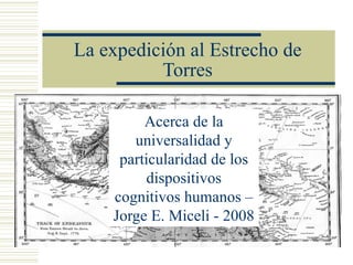 La expedición al Estrecho de
          Torres

         Acerca de la
       universalidad y
     particularidad de los
          dispositivos
    cognitivos humanos –
    Jorge E. Miceli - 2008
 