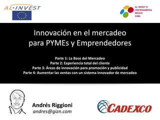 Andrés Riggioni
andres@gizn.com
Innovación en el mercadeo
para PYMEs y Emprendedores
Parte 1: La Base del Mercadeo
Parte 2: Experiencia total del cliente
Parte 3: Áreas de innovación para promoción y publicidad
Parte 4: Aumentar las ventas con un sistema innovador de mercadeo
 