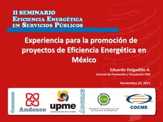 Experiencia para la promoción de
proyectos de Eficiencia Energética en
              México
                               Eduardo Delgadillo A.
                      Gerente de Promoción y Vinculación FIDE

                                       Noviembre 23, 2011
 