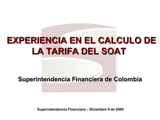   EXPERIENCIA EN EL CALCULO DE LA TARIFA DEL SOAT  Superintendencia Financiera de Colombia Superintendencia Financiera – Diciembre 9 de 2009 