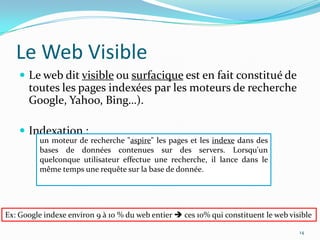 Le Web VisibleLe web dit visible ou surfacique est en fait constitué de toutes les pages indexées par les moteurs de recherche Google, Yahoo, Bing…).Indexation : 14un moteur de recherche "aspire" les pages et les indexe dans des bases de données contenues sur des servers. Lorsqu'un quelconque utilisateur effectue une recherche, il lance dans le même temps une requête sur la base de donnée. Ex: Google indexe environ 9 à 10 % du web entier  ces 10% qui constituent le web visible