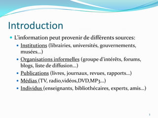 IntroductionL’information peut provenir de différents sources:Institutions (librairies, universités, gouvernements, musées…)Organisations informelles (groupe d'intérêts, forums, blogs, liste de diffusion…)Publications (livres, journaux, revues, rapports…)Médias (TV, radio,vidéos,DVD,MP3…)Individus (enseignants, bibliothécaires, experts, amis…)3