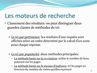 Les moteurs de rechercheClassement des résultats: on peut distinguer deux grandes classes de méthodes de tri:Le tri par pertinence: les résultats d’une requête sont affichés selon un ordre déterminé par le calcul d’un score pour chaque réponse.Le tri par popularité: deux méthodes principales:La méthode basée sur la co-citation: utilise le nombre de liens pointant sur les pages.La méthode basée sur la mesure d’audience: tri les pages en fonction du nombre de visites qu’elles reçoivent30