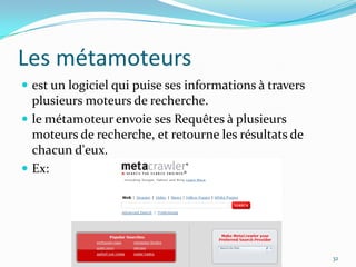 Les métamoteursest un logiciel qui puise ses informations à travers plusieurs moteurs de recherche.le métamoteur envoie ses Requêtes à plusieurs moteurs de recherche, et retourne les résultats de chacun d'eux.Ex:32