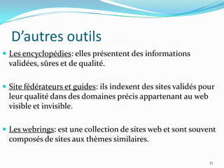 D’autres outilsLes encyclopédies: elles présentent des informations validées, sûres et de qualité.Site fédérateurs et guides: ils indexent des sites validés pour leur qualité dans des domaines précis appartenant au web visible et invisible.Les webrings: est une collection de sites web et sont souvent composés de sites aux thèmes similaires.33