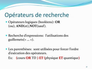 Opérateurs de rechercheOpérateurs logiques (booléens): OR (ou), AND(et),NOT(sauf).Recherche d’expressions:  l’utilisations des guillemets(« … »).Les parenthèses:  sont utilisées pour forcer l’ordre d’exécution des opérateurs.Ex:    (cours OR TD )ET (physique ET quantique)36