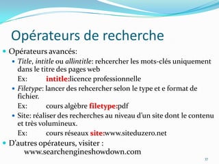 Opérateurs de rechercheOpérateurs avancés:Title, intitle ou allintitle: rehcercher les mots-clés uniquement dans le titre des pages web	Ex: 	intitle:licence professionnelleFiletype: lancer des rehcercher selon le type et e format de fichier.	Ex: 	cours algèbre filetype:pdfSite: réaliser des recherches au niveau d’un site dont le contenu et très volumineux.	Ex:	cours réseaux site:www.siteduzero.netD’autres opérateurs, visiter : 				www.searchengineshowdown.com37