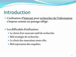 IntroductionL’utilisation d’Internet pour rechercher de l’information s’impose comme un passage obligé.Les difficultés d’utilisation:Le choix d’un mauvais outil de recherche.Mal stratégie de recherche.Le choix des mauvaises mots-clés.Mal expression des requêtes.4