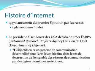 Histoire d’Internet1957: lancement du premier Spoutnik par les russes ( pleine Guerre froide).Le président Eisenhower des USA décida de créer l’ARPA ( Advanced ResearchProjectsAgency) au sien de DoD (Department of Defense).Objectif: créer un système de communication décentralisé pour l’armée américaine dans le cas de destruction de l’ensemble des réseaux de communication par des ogives atomiques soviétiques..5