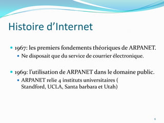 Histoire d’Internet1967: les premiers fondements théoriques de ARPANET.Ne disposait que du service de courrier électronique.1969: l’utilisation de ARPANET dans le domaine public.ARPANET relie 4 instituts universitaires ( Standford, UCLA, Santa barbara et Utah)6