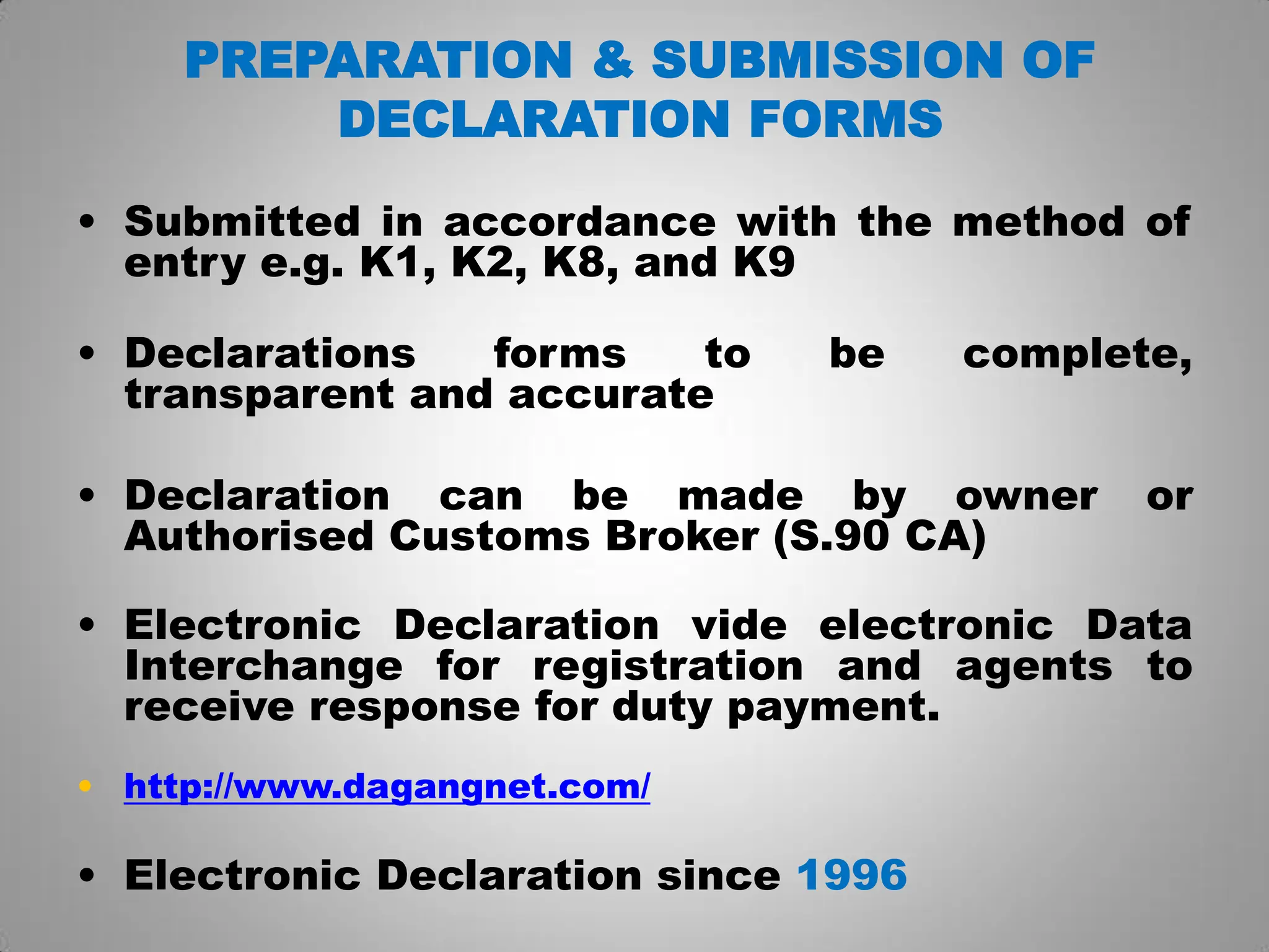 PREPARATION & SUBMISSION OF
DECLARATION FORMS
• Submitted in accordance with the method of
entry e.g. K1, K2, K8, and K9
• Declarations forms to be complete,
transparent and accurate
• Declaration can be made by owner or
Authorised Customs Broker (S.90 CA)
• Electronic Declaration vide electronic Data
Interchange for registration and agents to
receive response for duty payment.
• http://www.dagangnet.com/
• Electronic Declaration since 1996
 