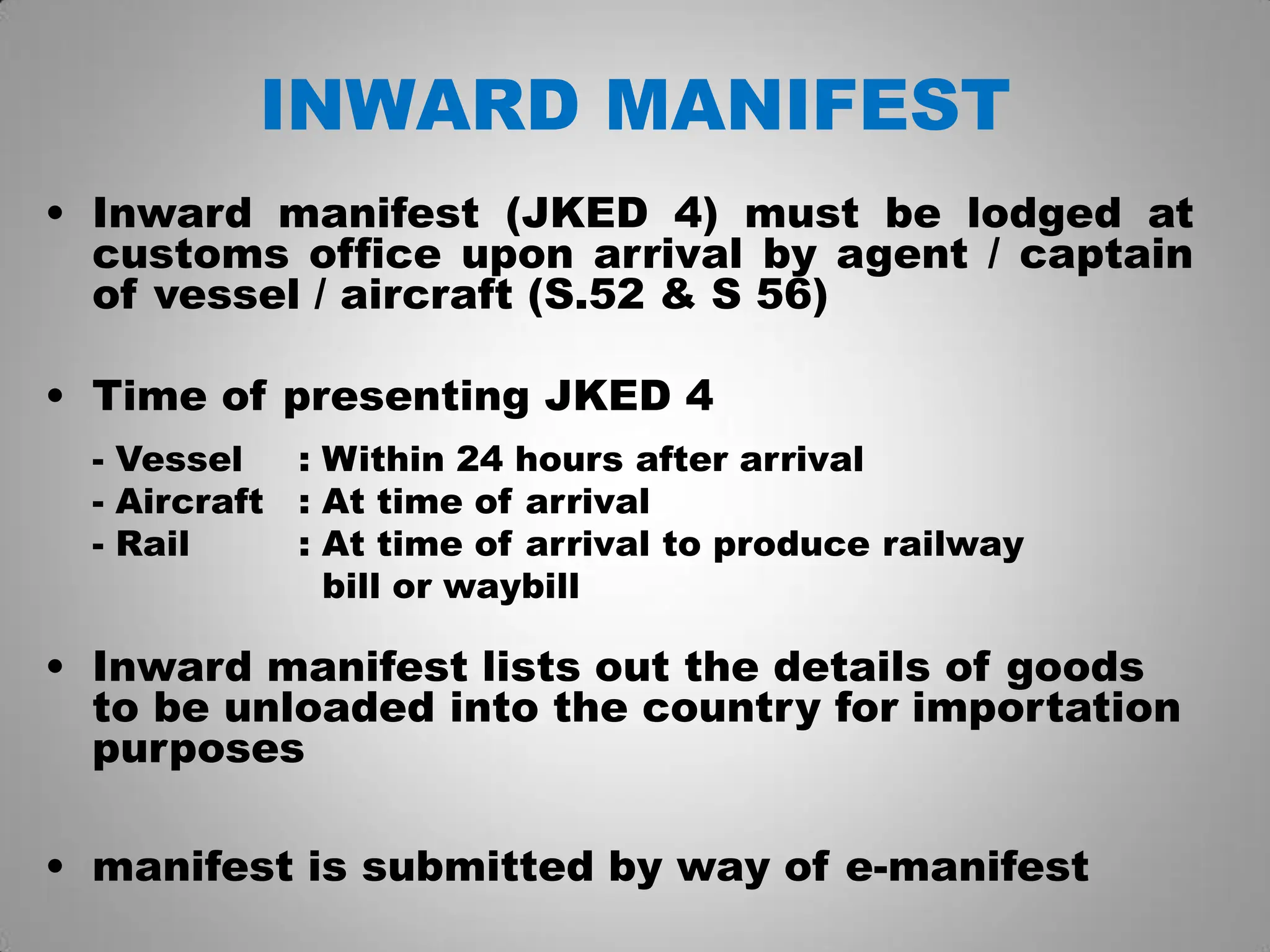 INWARD MANIFEST
• Inward manifest (JKED 4) must be lodged at
customs office upon arrival by agent / captain
of vessel / aircraft (S.52 & S 56)
• Time of presenting JKED 4
- Vessel : Within 24 hours after arrival
- Aircraft : At time of arrival
- Rail : At time of arrival to produce railway
bill or waybill
• Inward manifest lists out the details of goods
to be unloaded into the country for importation
purposes
• manifest is submitted by way of e-manifest
 