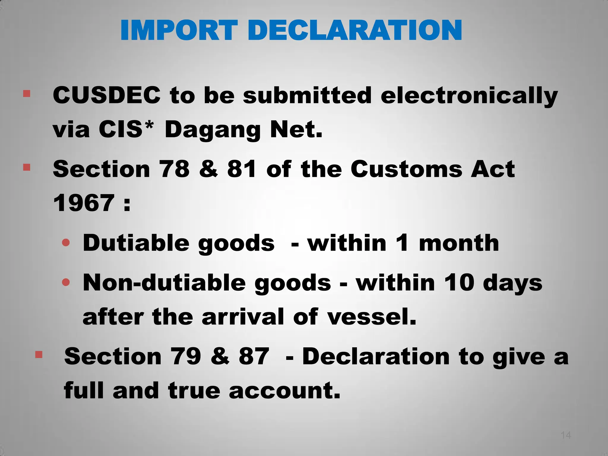 IMPORT DECLARATION
 CUSDEC to be submitted electronically
via CIS* Dagang Net.
 Section 78 & 81 of the Customs Act
1967 :
• Dutiable goods - within 1 month
• Non-dutiable goods - within 10 days
after the arrival of vessel.
 Section 79 & 87 - Declaration to give a
full and true account.
14
 