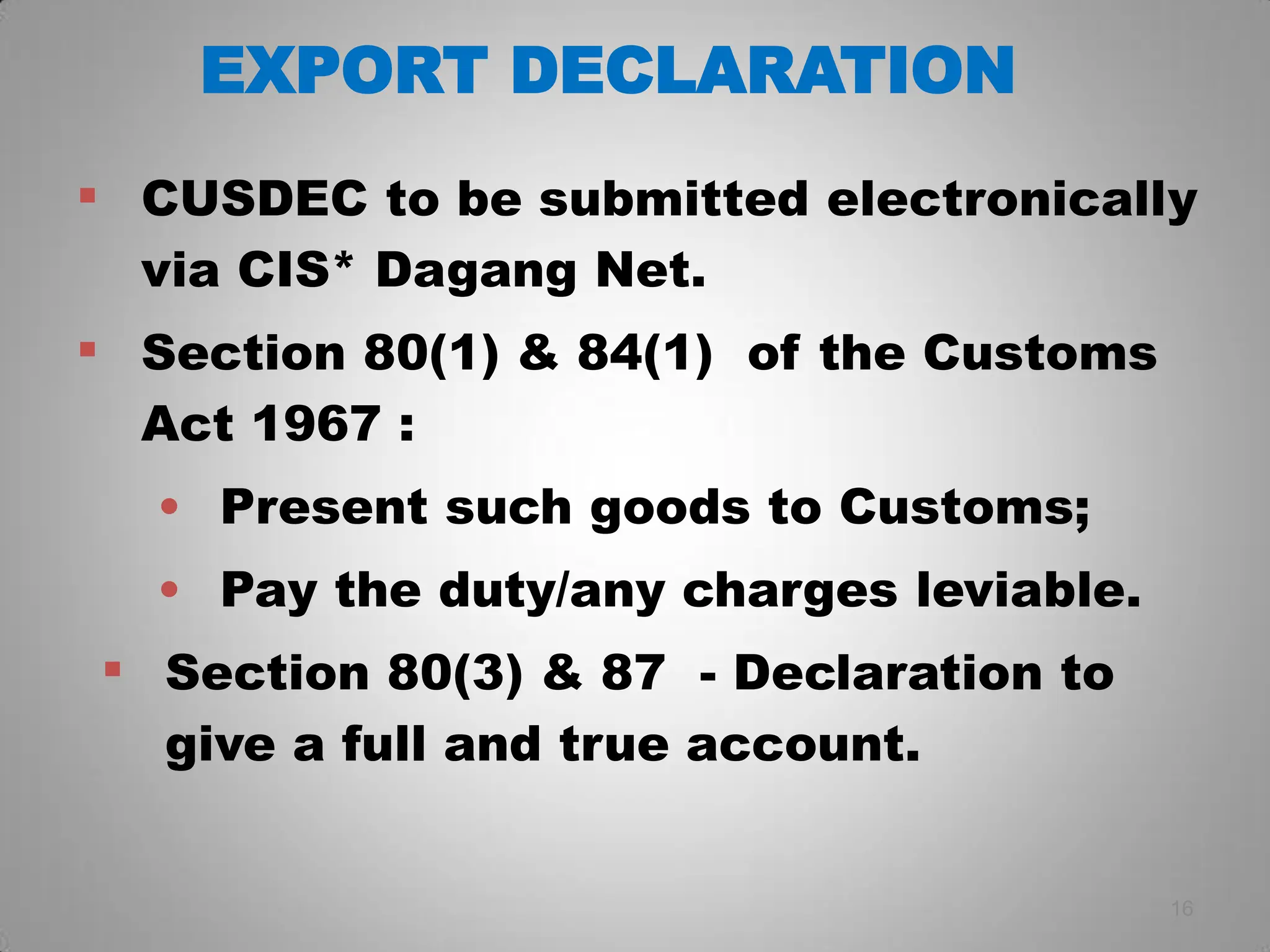 EXPORT DECLARATION
 CUSDEC to be submitted electronically
via CIS* Dagang Net.
 Section 80(1) & 84(1) of the Customs
Act 1967 :
• Present such goods to Customs;
• Pay the duty/any charges leviable.
 Section 80(3) & 87 - Declaration to
give a full and true account.
16
 