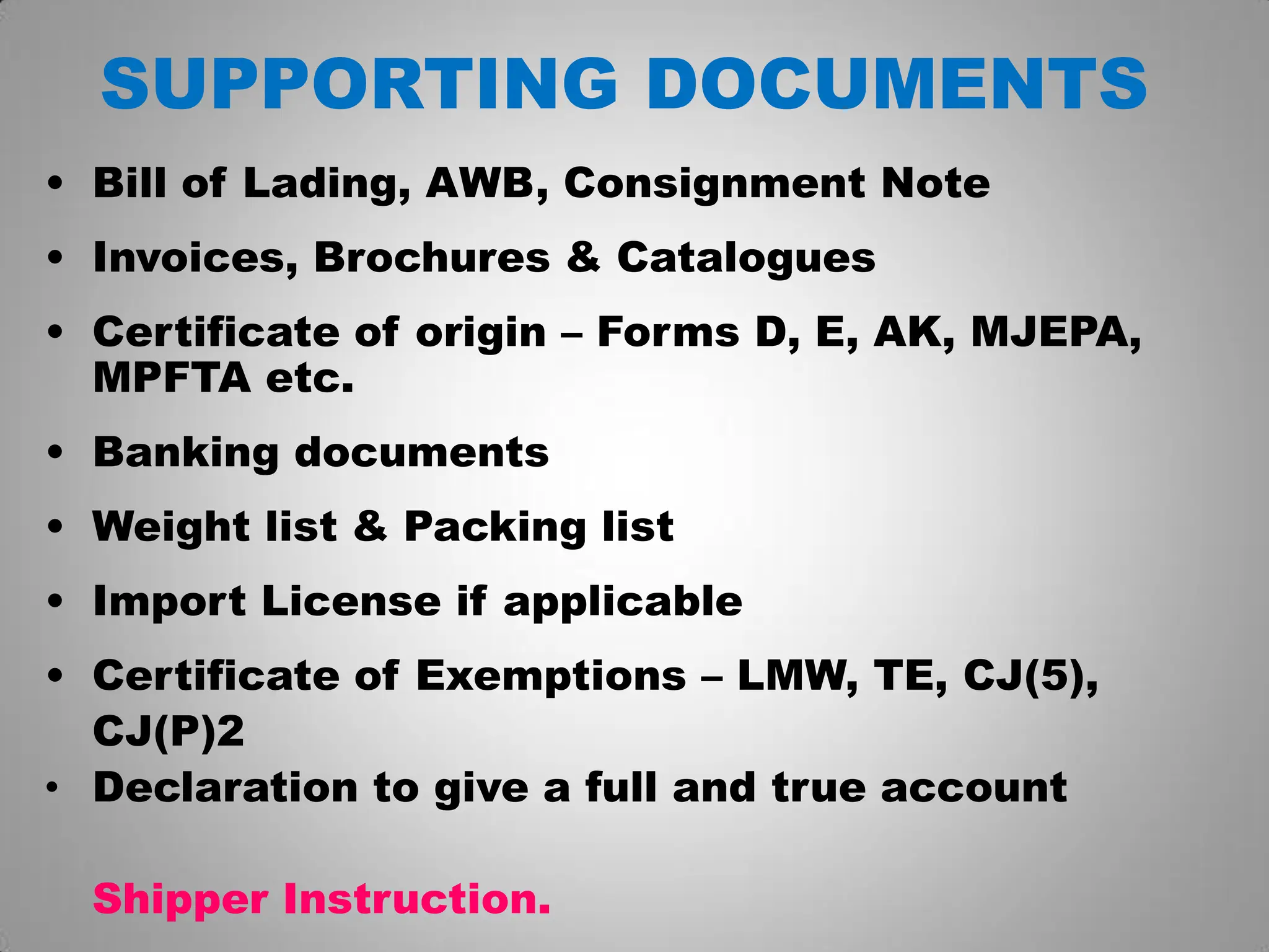 SUPPORTING DOCUMENTS
• Bill of Lading, AWB, Consignment Note
• Invoices, Brochures & Catalogues
• Certificate of origin – Forms D, E, AK, MJEPA,
MPFTA etc.
• Banking documents
• Weight list & Packing list
• Import License if applicable
• Certificate of Exemptions – LMW, TE, CJ(5),
CJ(P)2
• Declaration to give a full and true account
Shipper Instruction.
 