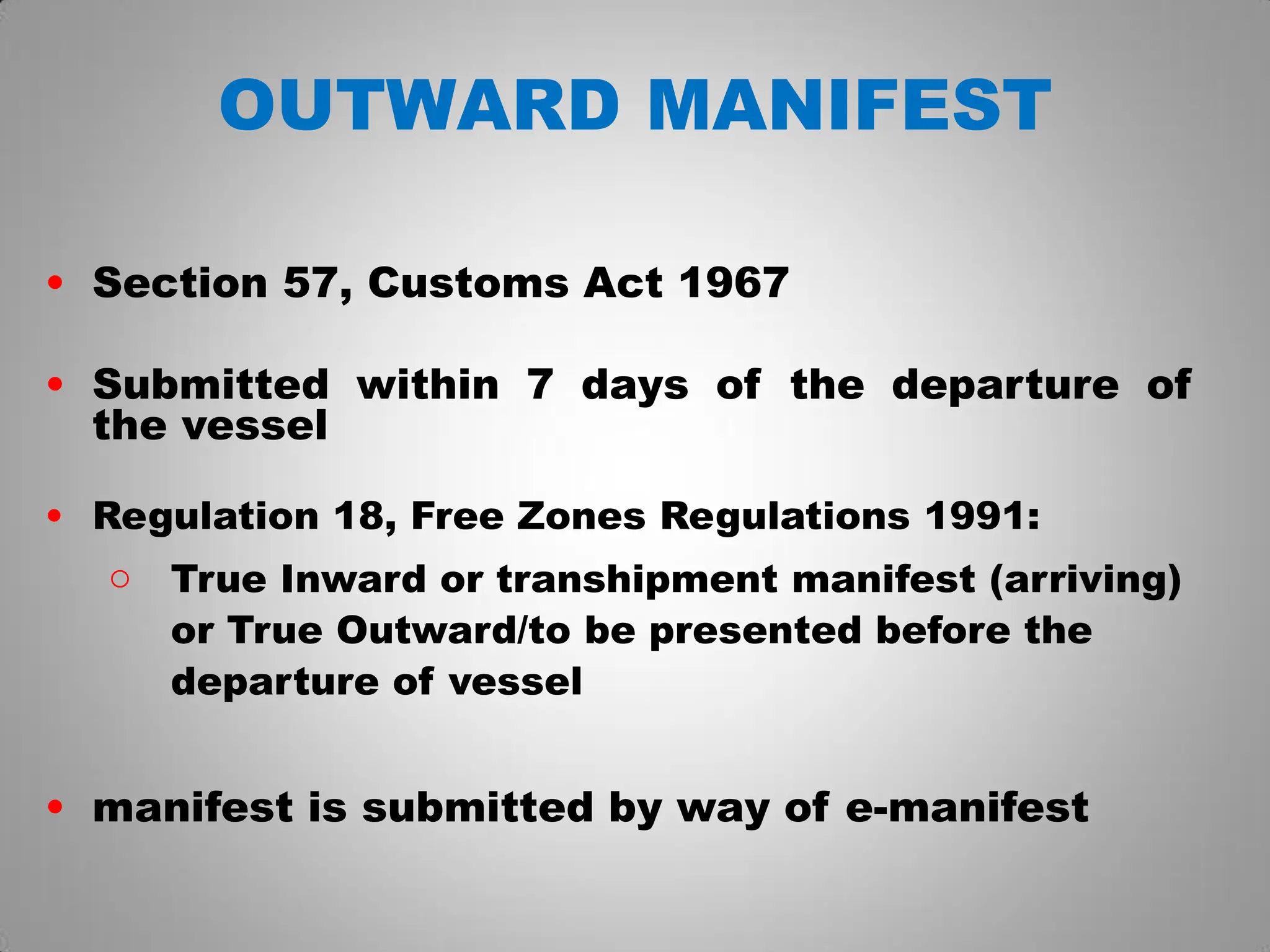 OUTWARD MANIFEST
• Section 57, Customs Act 1967
• Submitted within 7 days of the departure of
the vessel
• Regulation 18, Free Zones Regulations 1991:
o True Inward or transhipment manifest (arriving)
or True Outward/to be presented before the
departure of vessel
• manifest is submitted by way of e-manifest
 