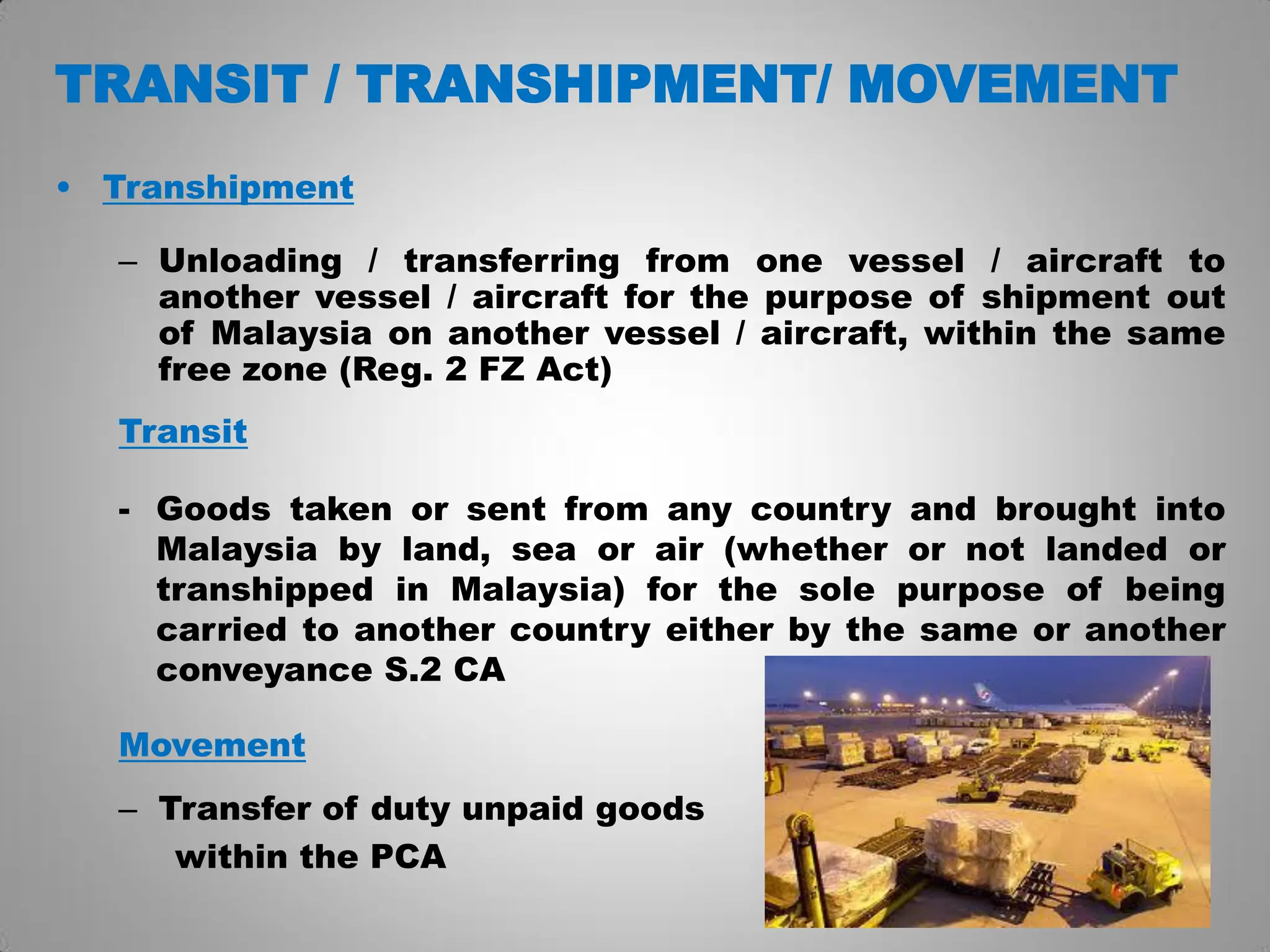 TRANSIT / TRANSHIPMENT/ MOVEMENT
• Transhipment
– Unloading / transferring from one vessel / aircraft to
another vessel / aircraft for the purpose of shipment out
of Malaysia on another vessel / aircraft, within the same
free zone (Reg. 2 FZ Act)
Transit
- Goods taken or sent from any country and brought into
Malaysia by land, sea or air (whether or not landed or
transhipped in Malaysia) for the sole purpose of being
carried to another country either by the same or another
conveyance S.2 CA
Movement
– Transfer of duty unpaid goods
within the PCA
 
