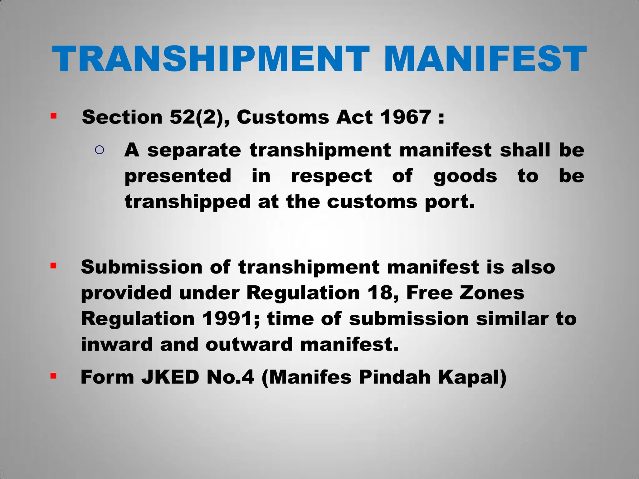 TRANSHIPMENT MANIFEST
 Section 52(2), Customs Act 1967 :
o A separate transhipment manifest shall be
presented in respect of goods to be
transhipped at the customs port.
 Submission of transhipment manifest is also
provided under Regulation 18, Free Zones
Regulation 1991; time of submission similar to
inward and outward manifest.
 Form JKED No.4 (Manifes Pindah Kapal)
 