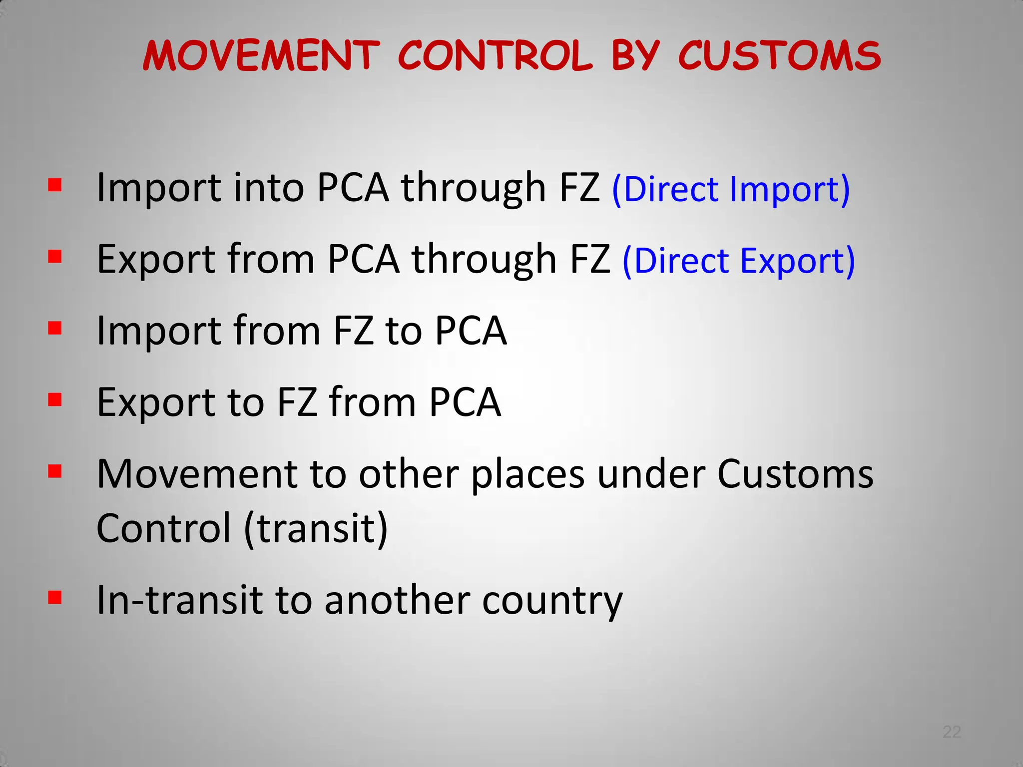 22
MOVEMENT CONTROL BY CUSTOMS
 Import into PCA through FZ (Direct Import)
 Export from PCA through FZ (Direct Export)
 Import from FZ to PCA
 Export to FZ from PCA
 Movement to other places under Customs
Control (transit)
 In-transit to another country
 