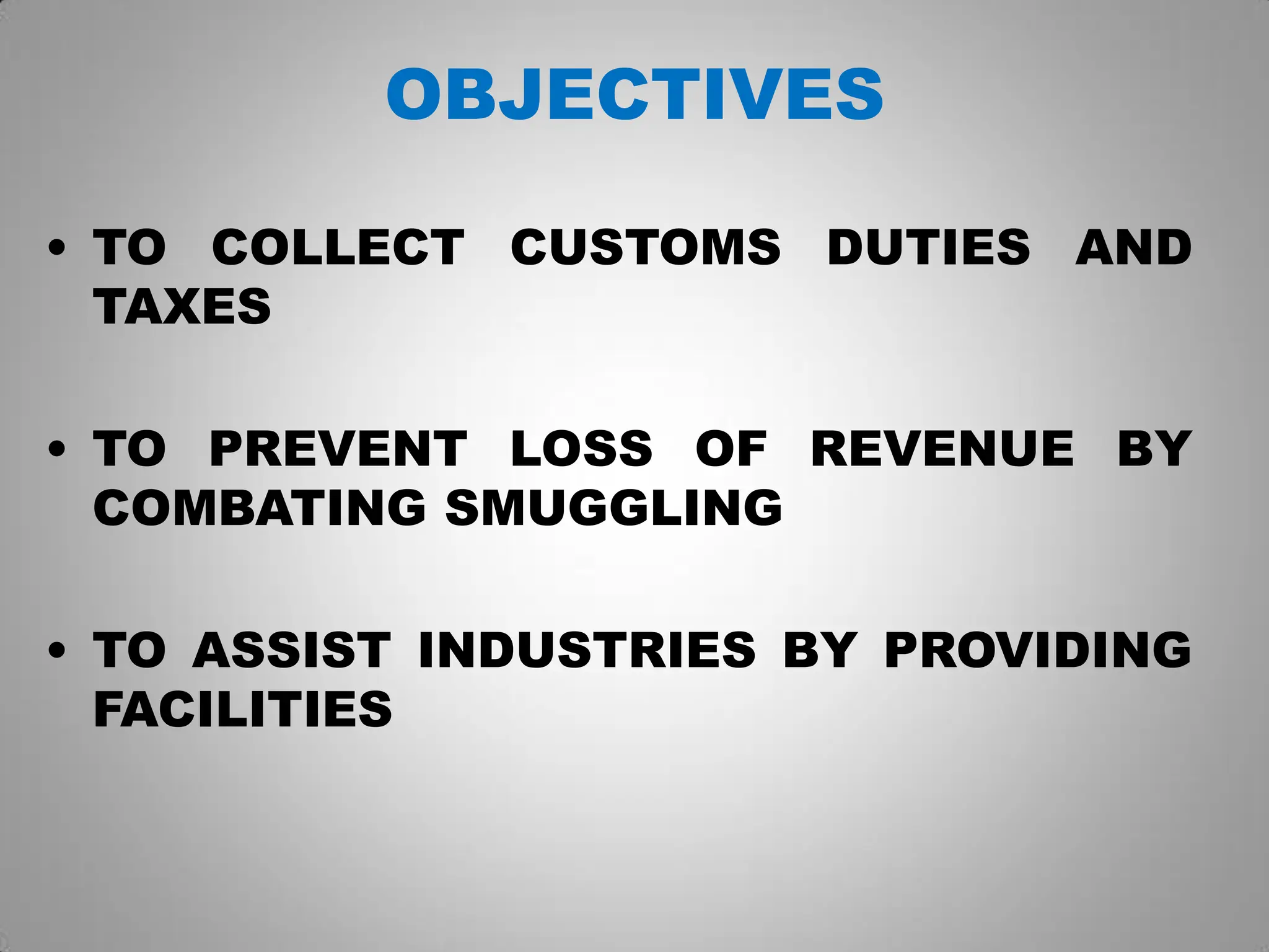 OBJECTIVES
• TO COLLECT CUSTOMS DUTIES AND
TAXES
• TO PREVENT LOSS OF REVENUE BY
COMBATING SMUGGLING
• TO ASSIST INDUSTRIES BY PROVIDING
FACILITIES
 