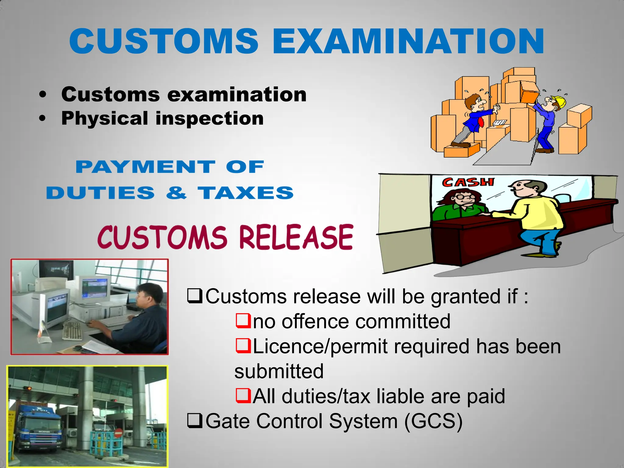 CUSTOMS EXAMINATION
• Customs examination
• Physical inspection
Customs release will be granted if :
no offence committed
Licence/permit required has been
submitted
All duties/tax liable are paid
Gate Control System (GCS)
 
