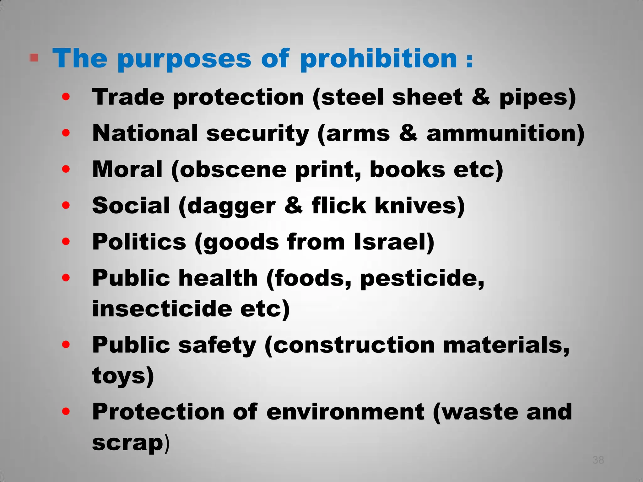  The purposes of prohibition :
• Trade protection (steel sheet & pipes)
• National security (arms & ammunition)
• Moral (obscene print, books etc)
• Social (dagger & flick knives)
• Politics (goods from Israel)
• Public health (foods, pesticide,
insecticide etc)
• Public safety (construction materials,
toys)
• Protection of environment (waste and
scrap)
38
 