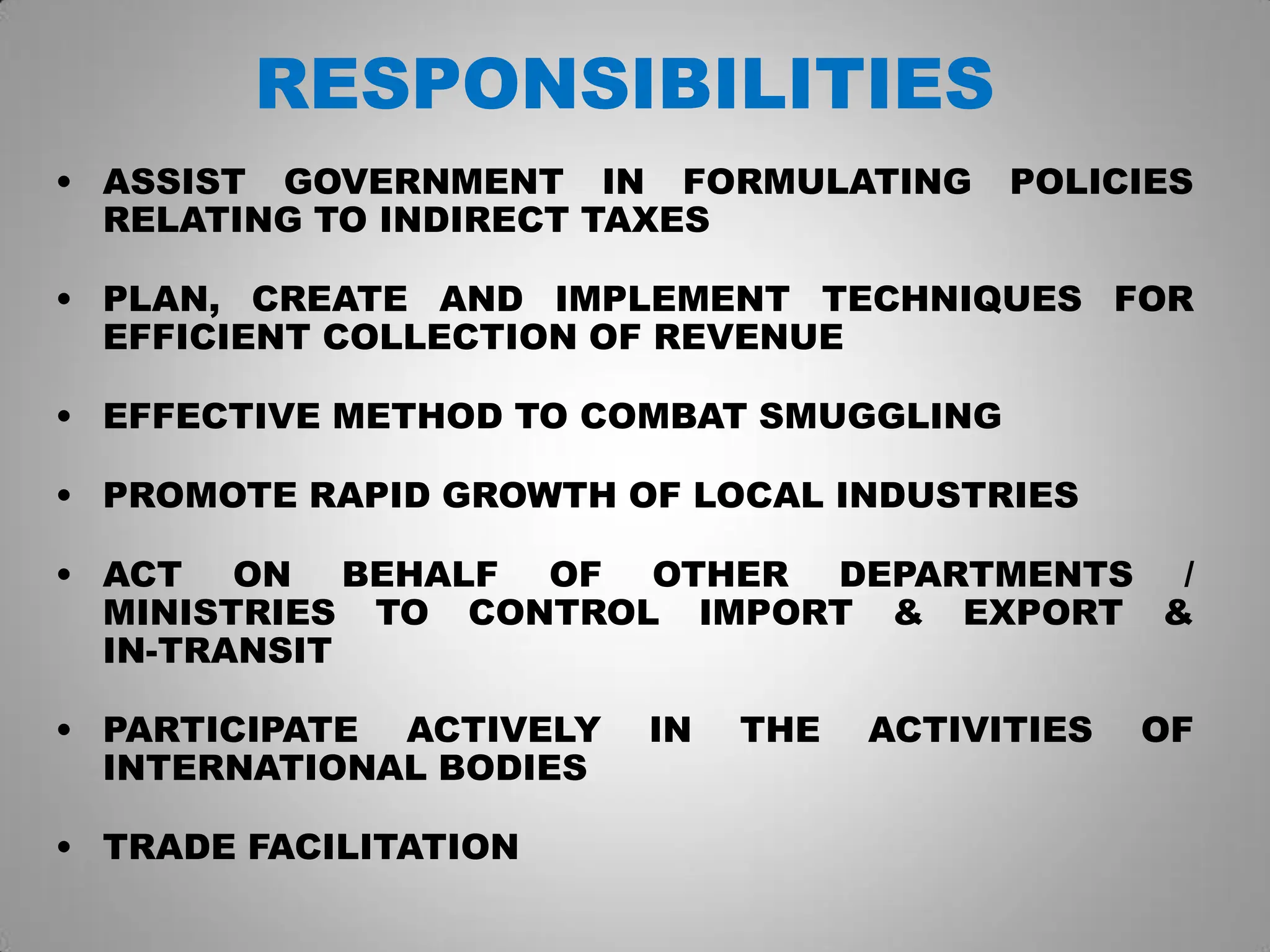 RESPONSIBILITIES
• ASSIST GOVERNMENT IN FORMULATING POLICIES
RELATING TO INDIRECT TAXES
• PLAN, CREATE AND IMPLEMENT TECHNIQUES FOR
EFFICIENT COLLECTION OF REVENUE
• EFFECTIVE METHOD TO COMBAT SMUGGLING
• PROMOTE RAPID GROWTH OF LOCAL INDUSTRIES
• ACT ON BEHALF OF OTHER DEPARTMENTS /
MINISTRIES TO CONTROL IMPORT & EXPORT &
IN-TRANSIT
• PARTICIPATE ACTIVELY IN THE ACTIVITIES OF
INTERNATIONAL BODIES
• TRADE FACILITATION
 
