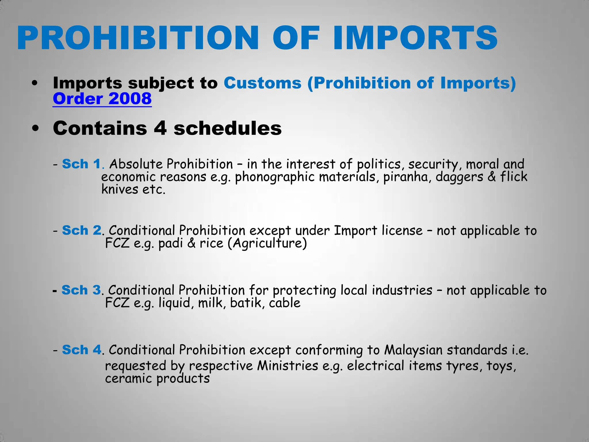PROHIBITION OF IMPORTS
• Imports subject to Customs (Prohibition of Imports)
Order 2008
• Contains 4 schedules
- Sch 1. Absolute Prohibition – in the interest of politics, security, moral and
economic reasons e.g. phonographic materials, piranha, daggers & flick
knives etc.
- Sch 2. Conditional Prohibition except under Import license – not applicable to
FCZ e.g. padi & rice (Agriculture)
- Sch 3. Conditional Prohibition for protecting local industries – not applicable to
FCZ e.g. liquid, milk, batik, cable
- Sch 4. Conditional Prohibition except conforming to Malaysian standards i.e.
requested by respective Ministries e.g. electrical items tyres, toys,
ceramic products
 