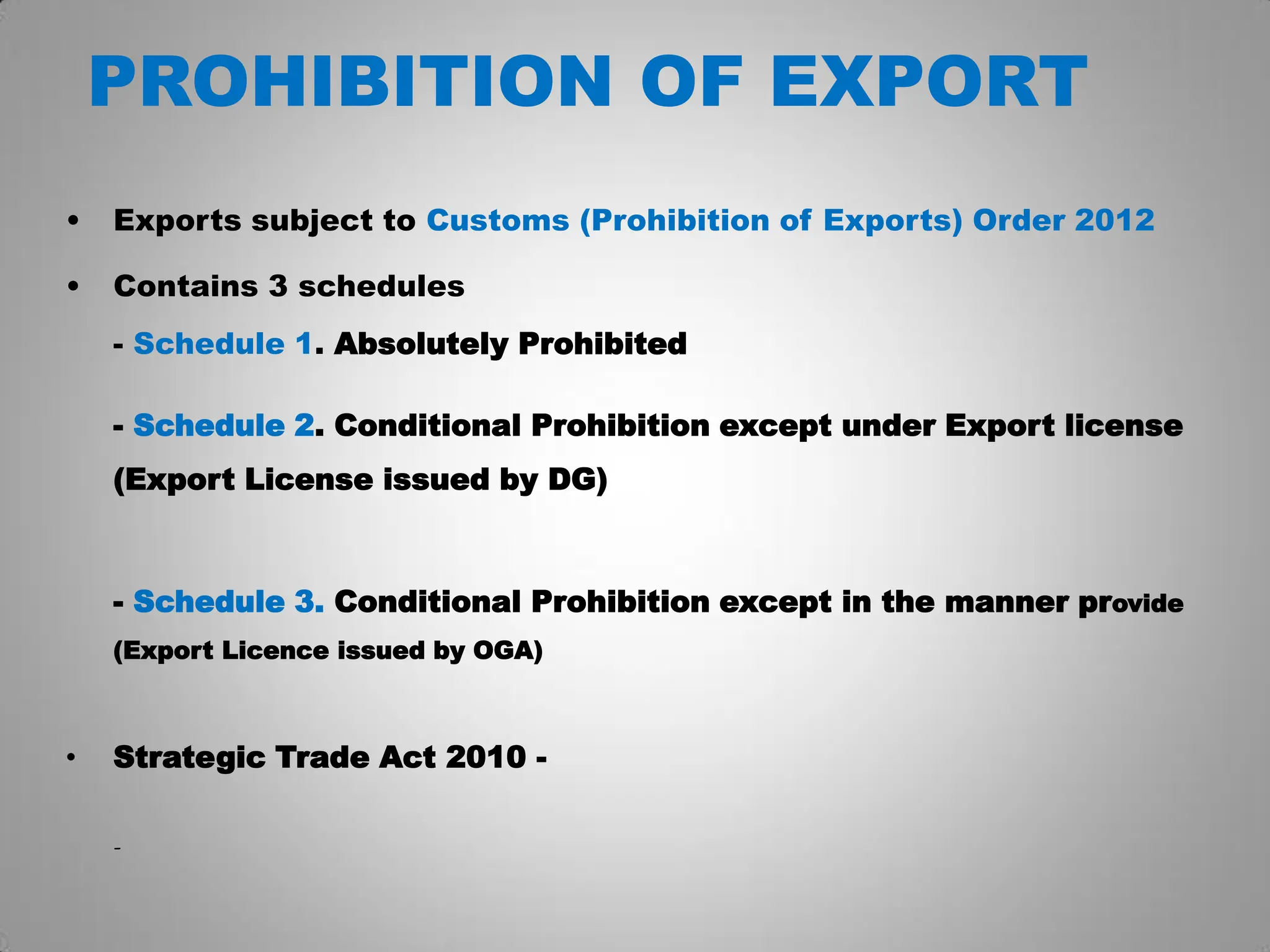 PROHIBITION OF EXPORT
• Exports subject to Customs (Prohibition of Exports) Order 2012
• Contains 3 schedules
- Schedule 1. Absolutely Prohibited
- Schedule 2. Conditional Prohibition except under Export license
(Export License issued by DG)
- Schedule 3. Conditional Prohibition except in the manner provide
(Export Licence issued by OGA)
• Strategic Trade Act 2010 -
-
 
