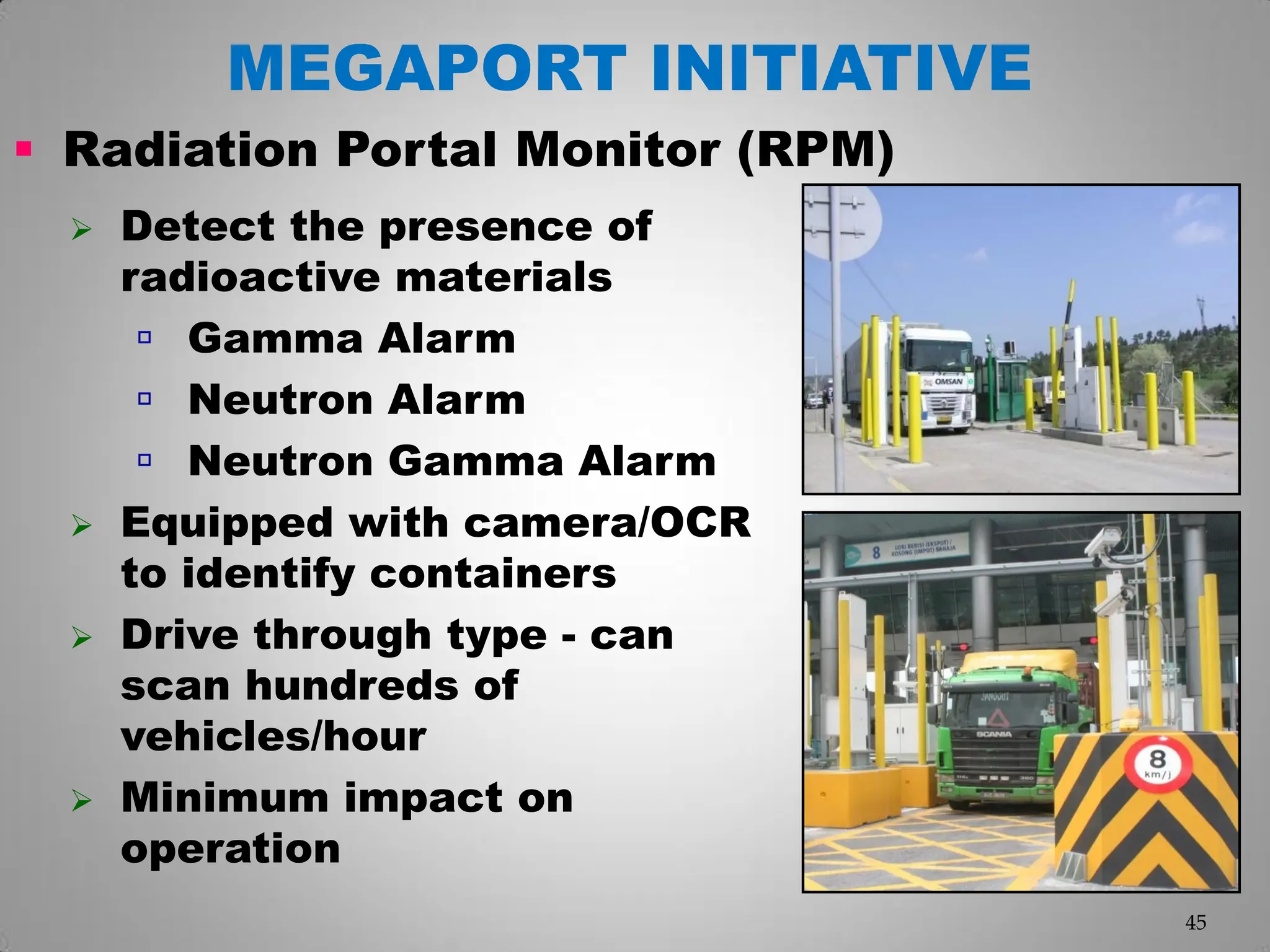  Detect the presence of
radioactive materials
 Gamma Alarm
 Neutron Alarm
 Neutron Gamma Alarm
 Equipped with camera/OCR
to identify containers
 Drive through type - can
scan hundreds of
vehicles/hour
 Minimum impact on
operation
 Radiation Portal Monitor (RPM)‫‏‬
45
MEGAPORT INITIATIVE
 
