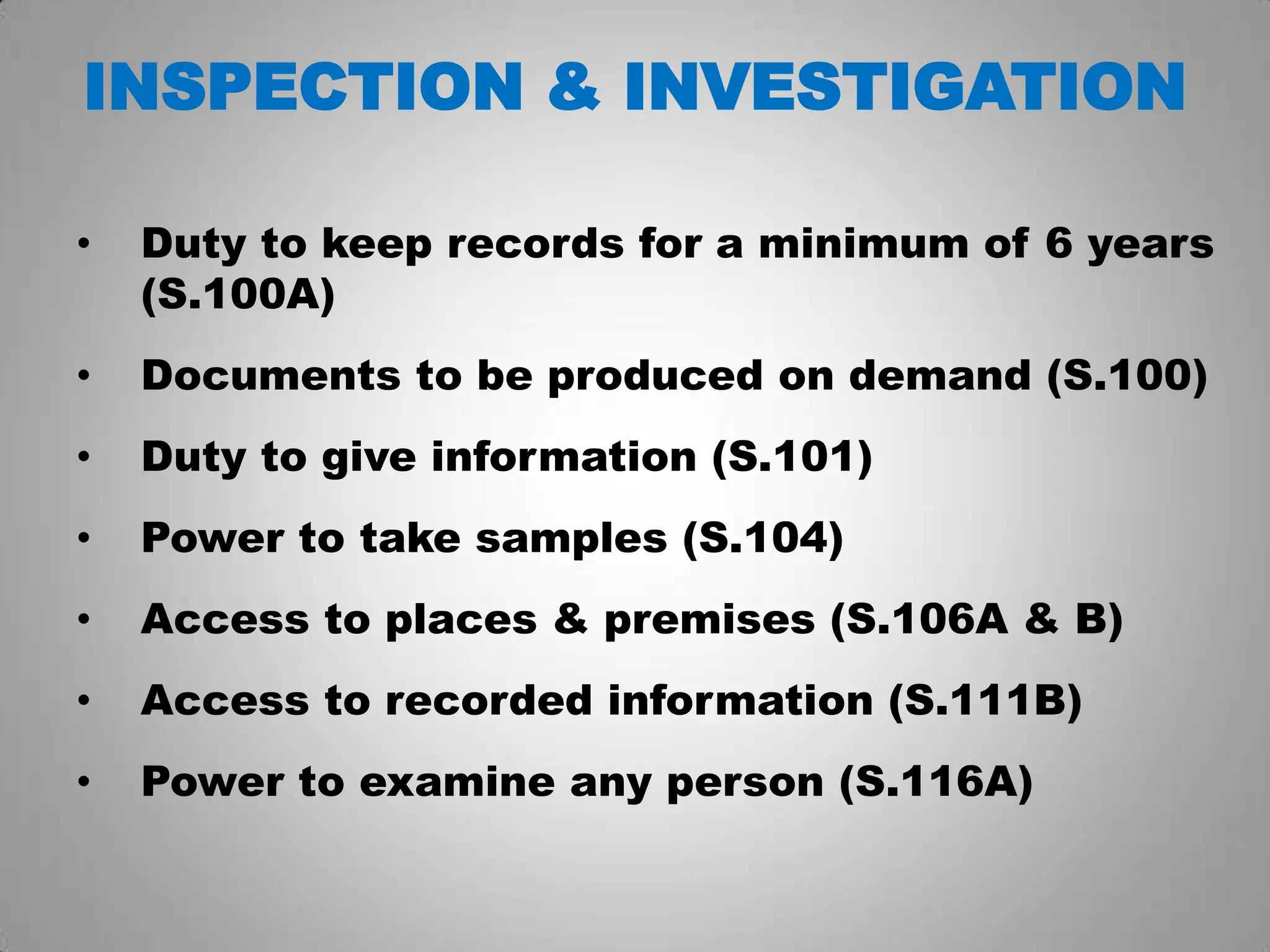 INSPECTION & INVESTIGATION
• Duty to keep records for a minimum of 6 years
(S.100A)
• Documents to be produced on demand (S.100)
• Duty to give information (S.101)
• Power to take samples (S.104)
• Access to places & premises (S.106A & B)
• Access to recorded information (S.111B)
• Power to examine any person (S.116A)
 