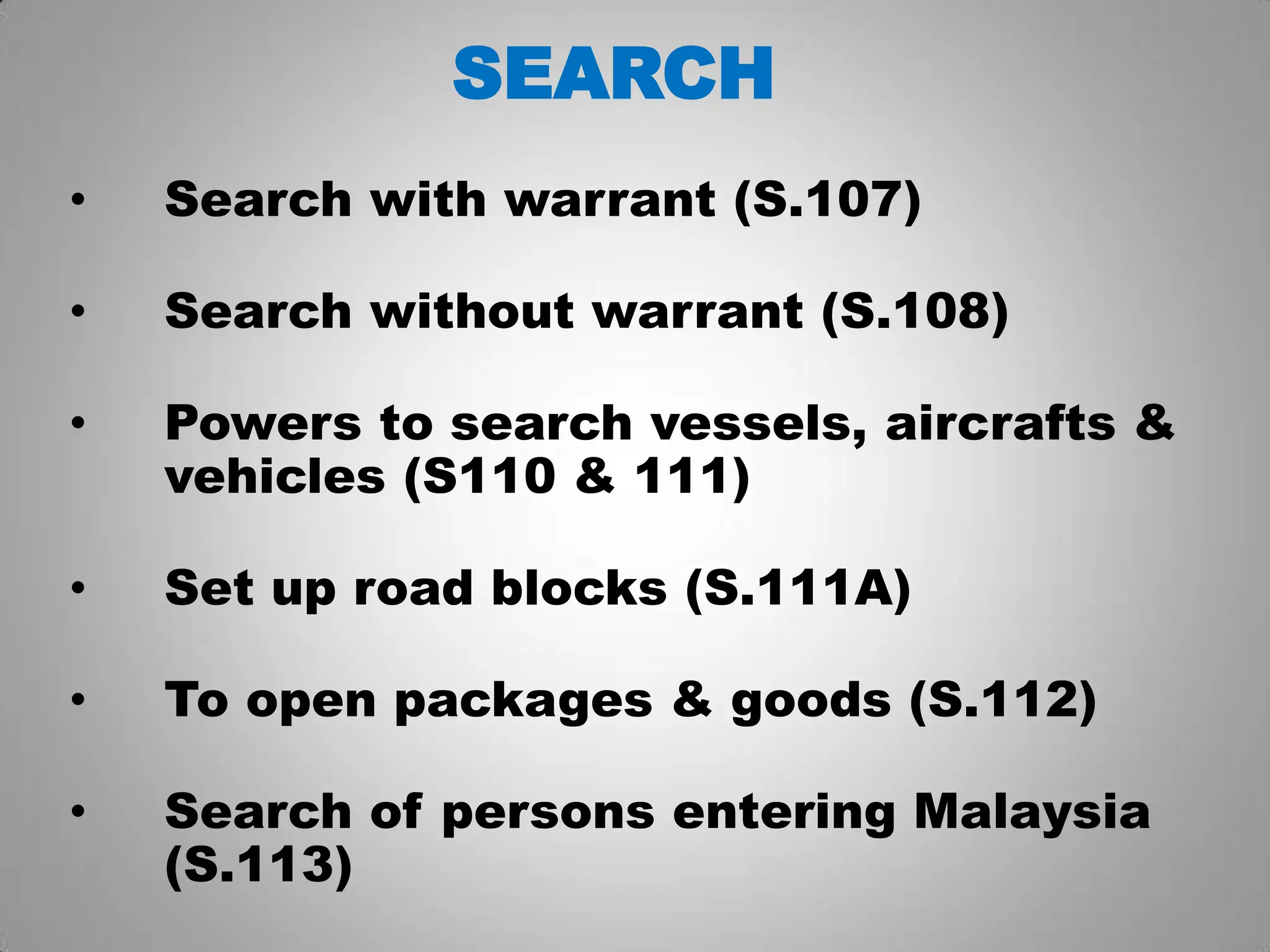 SEARCH
• Search with warrant (S.107)
• Search without warrant (S.108)
• Powers to search vessels, aircrafts &
vehicles (S110 & 111)
• Set up road blocks (S.111A)
• To open packages & goods (S.112)
• Search of persons entering Malaysia
(S.113)
 