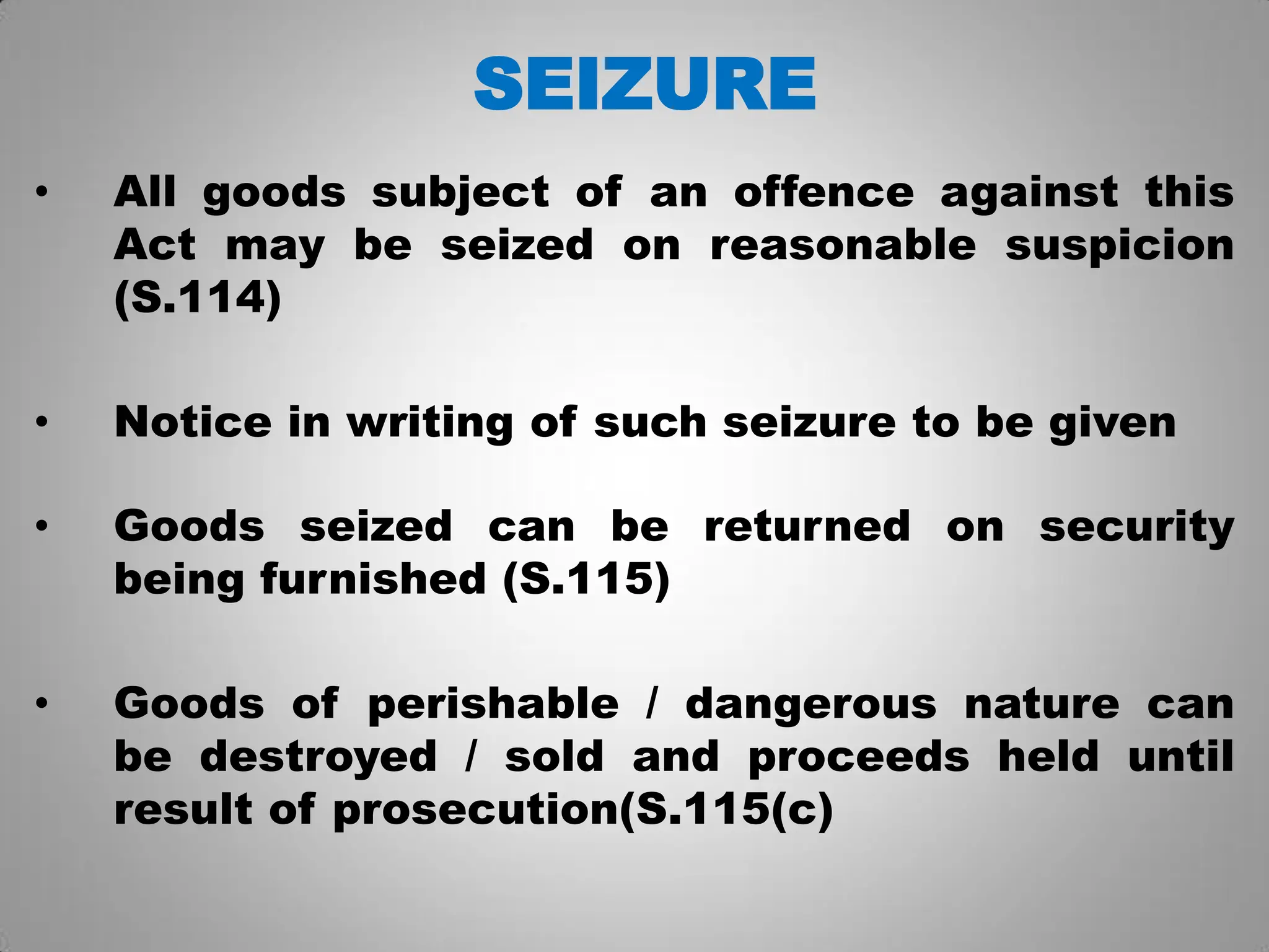 SEIZURE
• All goods subject of an offence against this
Act may be seized on reasonable suspicion
(S.114)
• Notice in writing of such seizure to be given
• Goods seized can be returned on security
being furnished (S.115)
• Goods of perishable / dangerous nature can
be destroyed / sold and proceeds held until
result of prosecution(S.115(c)
 