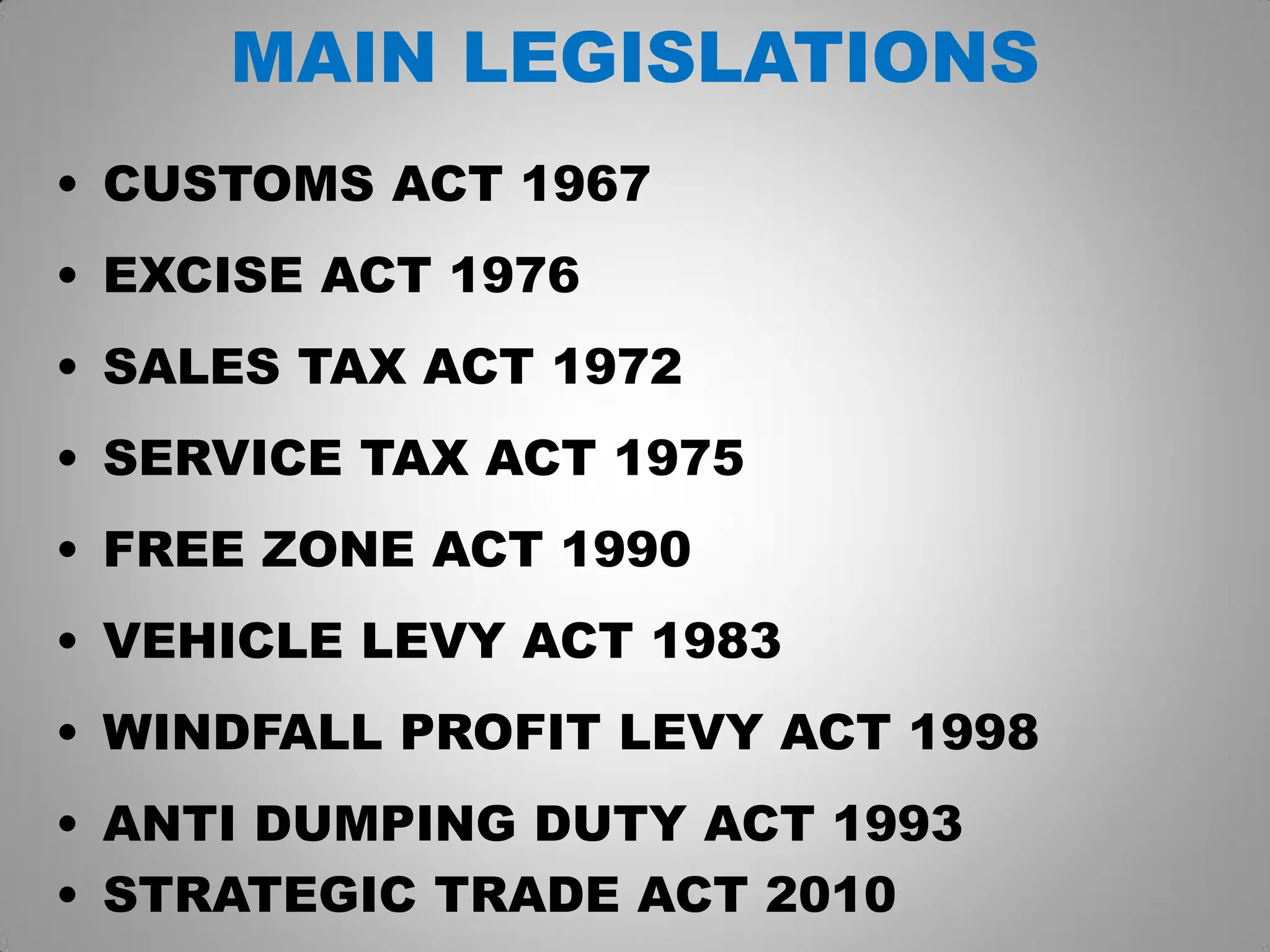 MAIN LEGISLATIONS
• CUSTOMS ACT 1967
• EXCISE ACT 1976
• SALES TAX ACT 1972
• SERVICE TAX ACT 1975
• FREE ZONE ACT 1990
• VEHICLE LEVY ACT 1983
• WINDFALL PROFIT LEVY ACT 1998
• ANTI DUMPING DUTY ACT 1993
• STRATEGIC TRADE ACT 2010
 