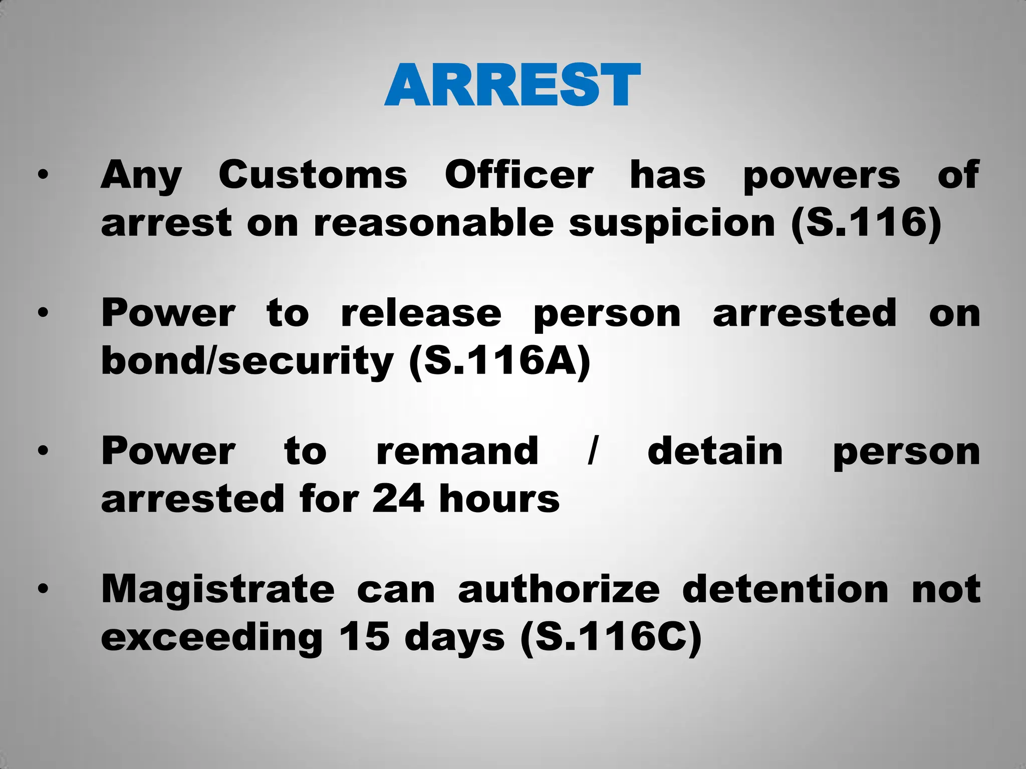 ARREST
• Any Customs Officer has powers of
arrest on reasonable suspicion (S.116)
• Power to release person arrested on
bond/security (S.116A)
• Power to remand / detain person
arrested for 24 hours
• Magistrate can authorize detention not
exceeding 15 days (S.116C)
 