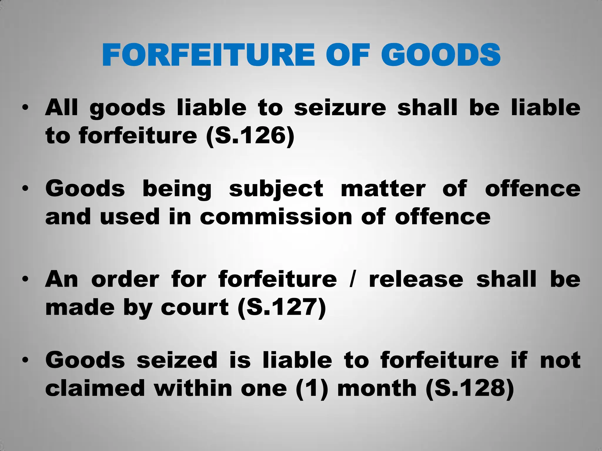 FORFEITURE OF GOODS
• All goods liable to seizure shall be liable
to forfeiture (S.126)
• Goods being subject matter of offence
and used in commission of offence
• An order for forfeiture / release shall be
made by court (S.127)
• Goods seized is liable to forfeiture if not
claimed within one (1) month (S.128)
 