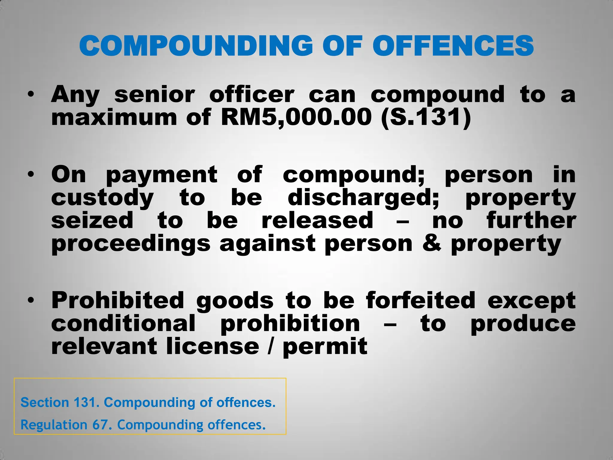 COMPOUNDING OF OFFENCES
• Any senior officer can compound to a
maximum of RM5,000.00 (S.131)
• On payment of compound; person in
custody to be discharged; property
seized to be released – no further
proceedings against person & property
• Prohibited goods to be forfeited except
conditional prohibition – to produce
relevant license / permit
Section 131. Compounding of offences.
Regulation 67. Compounding offences.
 