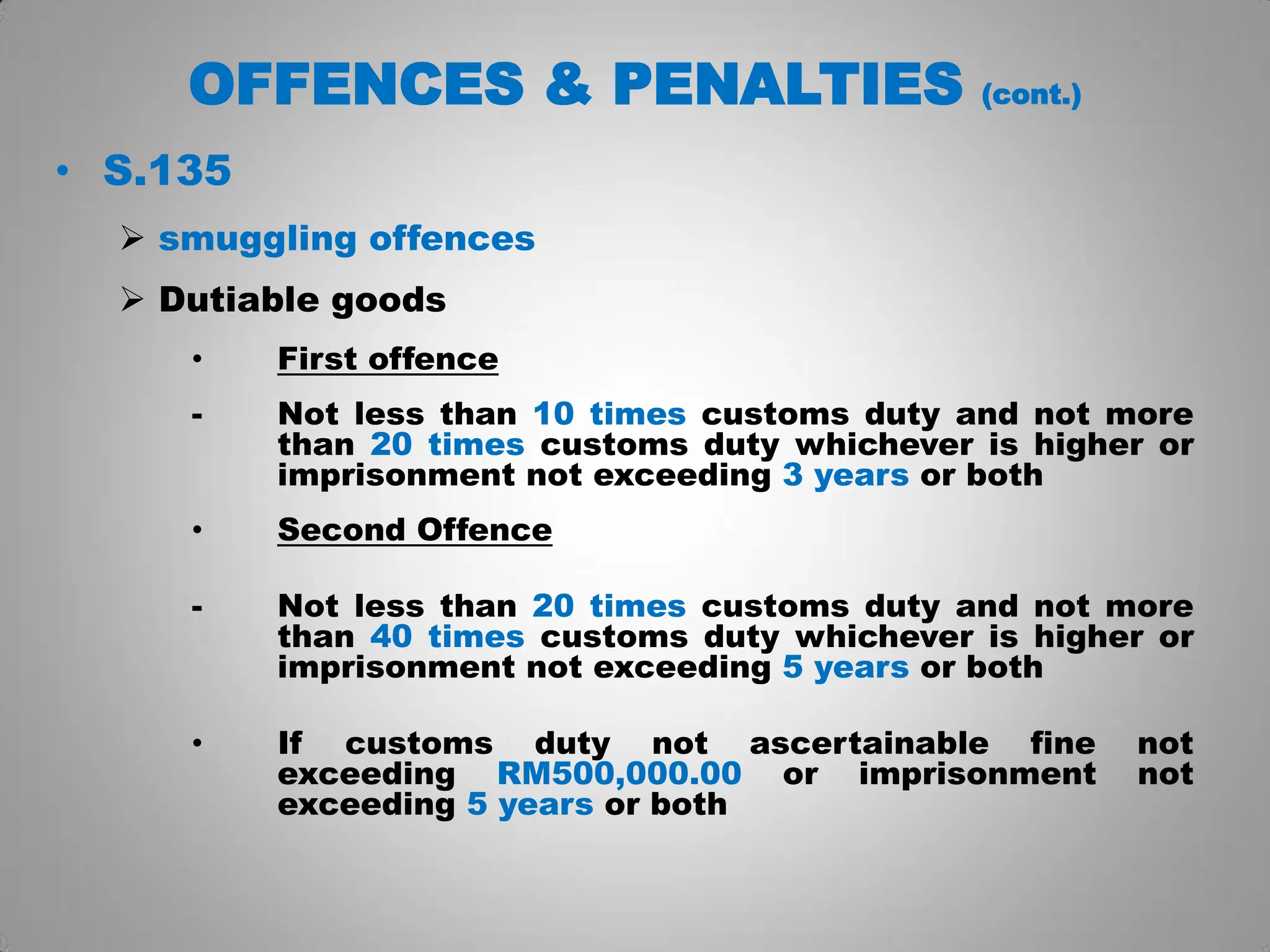 OFFENCES & PENALTIES (cont.)
• S.135
 smuggling offences
 Dutiable goods
• First offence
- Not less than 10 times customs duty and not more
than 20 times customs duty whichever is higher or
imprisonment not exceeding 3 years or both
• Second Offence
- Not less than 20 times customs duty and not more
than 40 times customs duty whichever is higher or
imprisonment not exceeding 5 years or both
• If customs duty not ascertainable fine not
exceeding RM500,000.00 or imprisonment not
exceeding 5 years or both
 