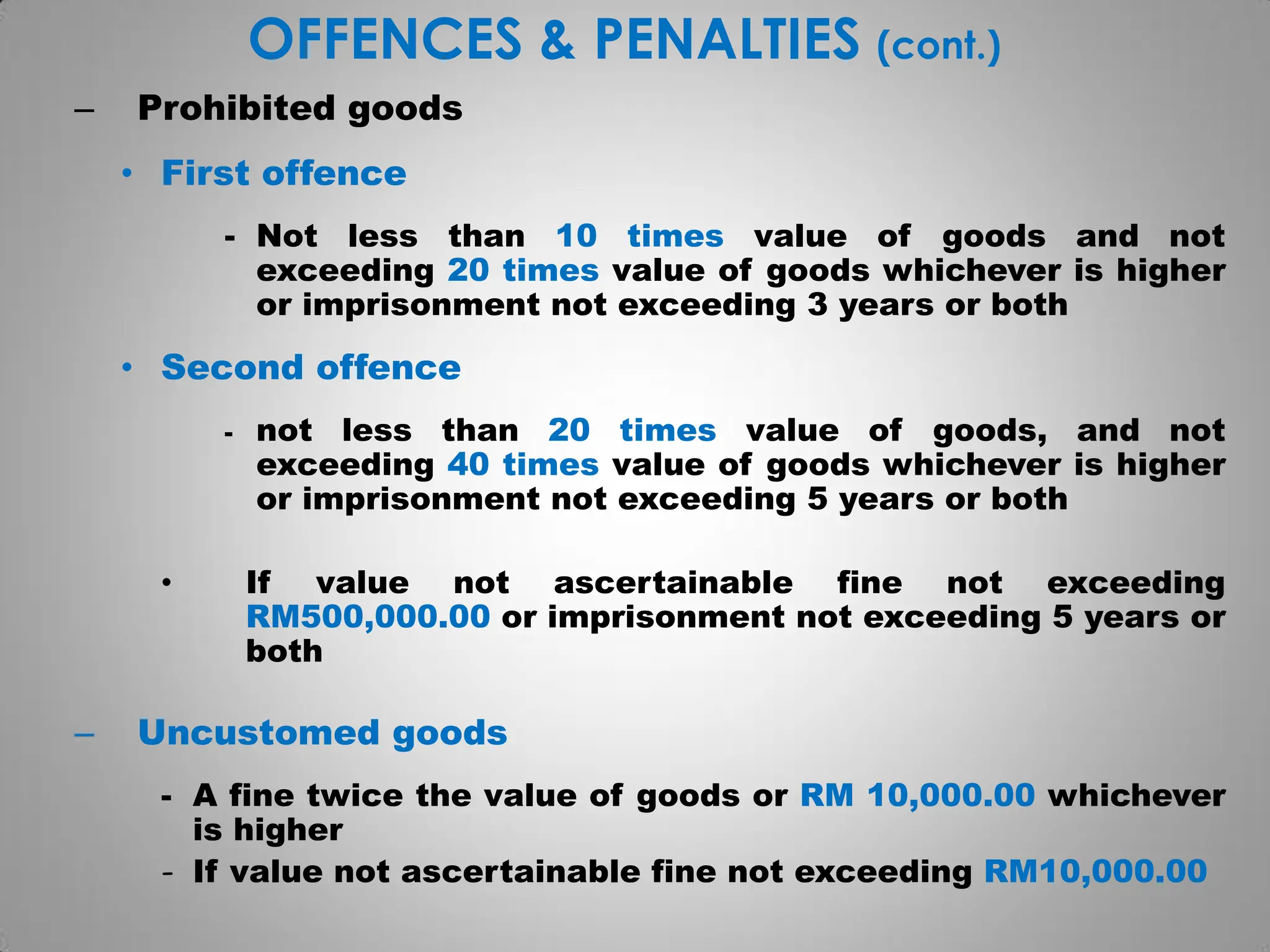 OFFENCES & PENALTIES (cont.)
– Prohibited goods
• First offence
- Not less than 10 times value of goods and not
exceeding 20 times value of goods whichever is higher
or imprisonment not exceeding 3 years or both
• Second offence
- not less than 20 times value of goods, and not
exceeding 40 times value of goods whichever is higher
or imprisonment not exceeding 5 years or both
• If value not ascertainable fine not exceeding
RM500,000.00 or imprisonment not exceeding 5 years or
both
– Uncustomed goods
- A fine twice the value of goods or RM 10,000.00 whichever
is higher
- If value not ascertainable fine not exceeding RM10,000.00
 