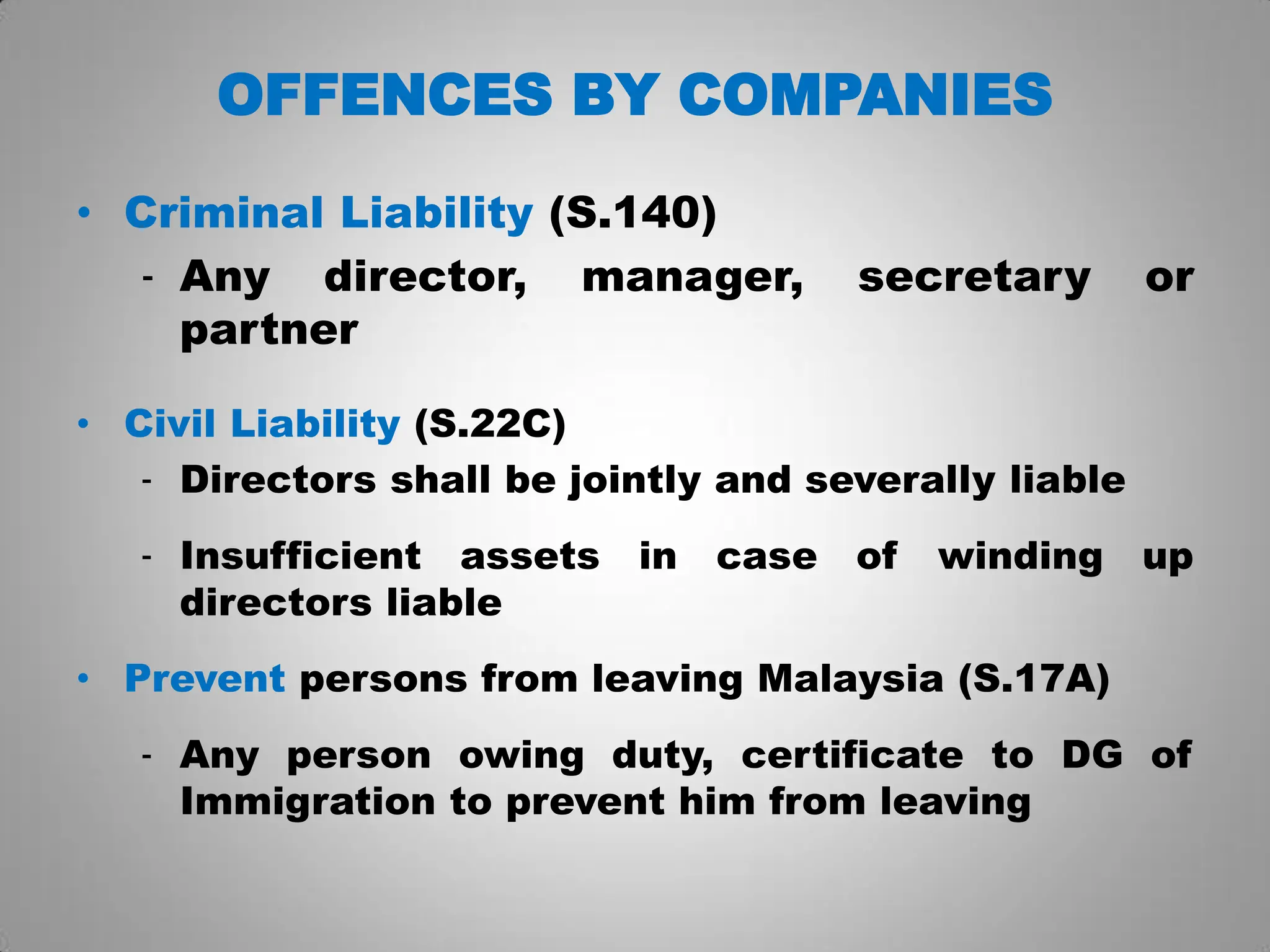 OFFENCES BY COMPANIES
• Criminal Liability (S.140)
- Any director, manager, secretary or
partner
• Civil Liability (S.22C)
- Directors shall be jointly and severally liable
- Insufficient assets in case of winding up
directors liable
• Prevent persons from leaving Malaysia (S.17A)
- Any person owing duty, certificate to DG of
Immigration to prevent him from leaving
 