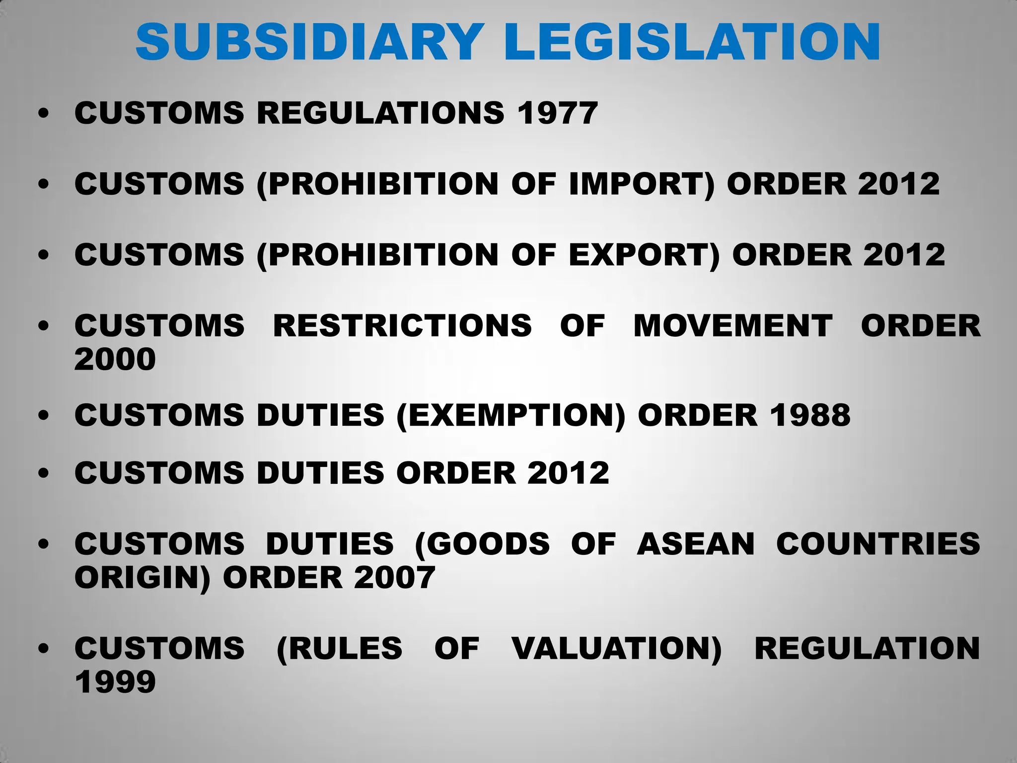 SUBSIDIARY LEGISLATION
• CUSTOMS REGULATIONS 1977
• CUSTOMS (PROHIBITION OF IMPORT) ORDER 2012
• CUSTOMS (PROHIBITION OF EXPORT) ORDER 2012
• CUSTOMS RESTRICTIONS OF MOVEMENT ORDER
2000
• CUSTOMS DUTIES (EXEMPTION) ORDER 1988
• CUSTOMS DUTIES ORDER 2012
• CUSTOMS DUTIES (GOODS OF ASEAN COUNTRIES
ORIGIN) ORDER 2007
• CUSTOMS (RULES OF VALUATION) REGULATION
1999
 