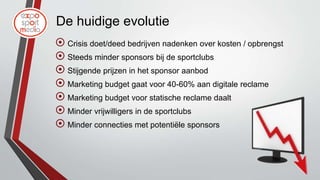De huidige evolutie
 Crisis doet/deed bedrijven nadenken over kosten / opbrengst
 Steeds minder sponsors bij de sportclubs
 Stijgende prijzen in het sponsor aanbod
 Marketing budget gaat voor 40-60% aan digitale reclame
 Marketing budget voor statische reclame daalt
 Minder vrijwilligers in de sportclubs
 Minder connecties met potentiële sponsors
 