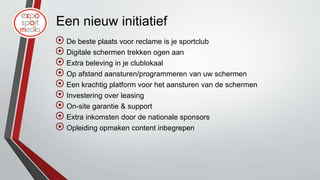 Een nieuw initiatief
 De beste plaats voor reclame is je sportclub
 Digitale schermen trekken ogen aan
 Extra beleving in je clublokaal
 Op afstand aansturen/programmeren van uw schermen
 Een krachtig platform voor het aansturen van de schermen
 Investering over leasing
 On-site garantie & support
 Extra inkomsten door de nationale sponsors
 Opleiding opmaken content inbegrepen
 