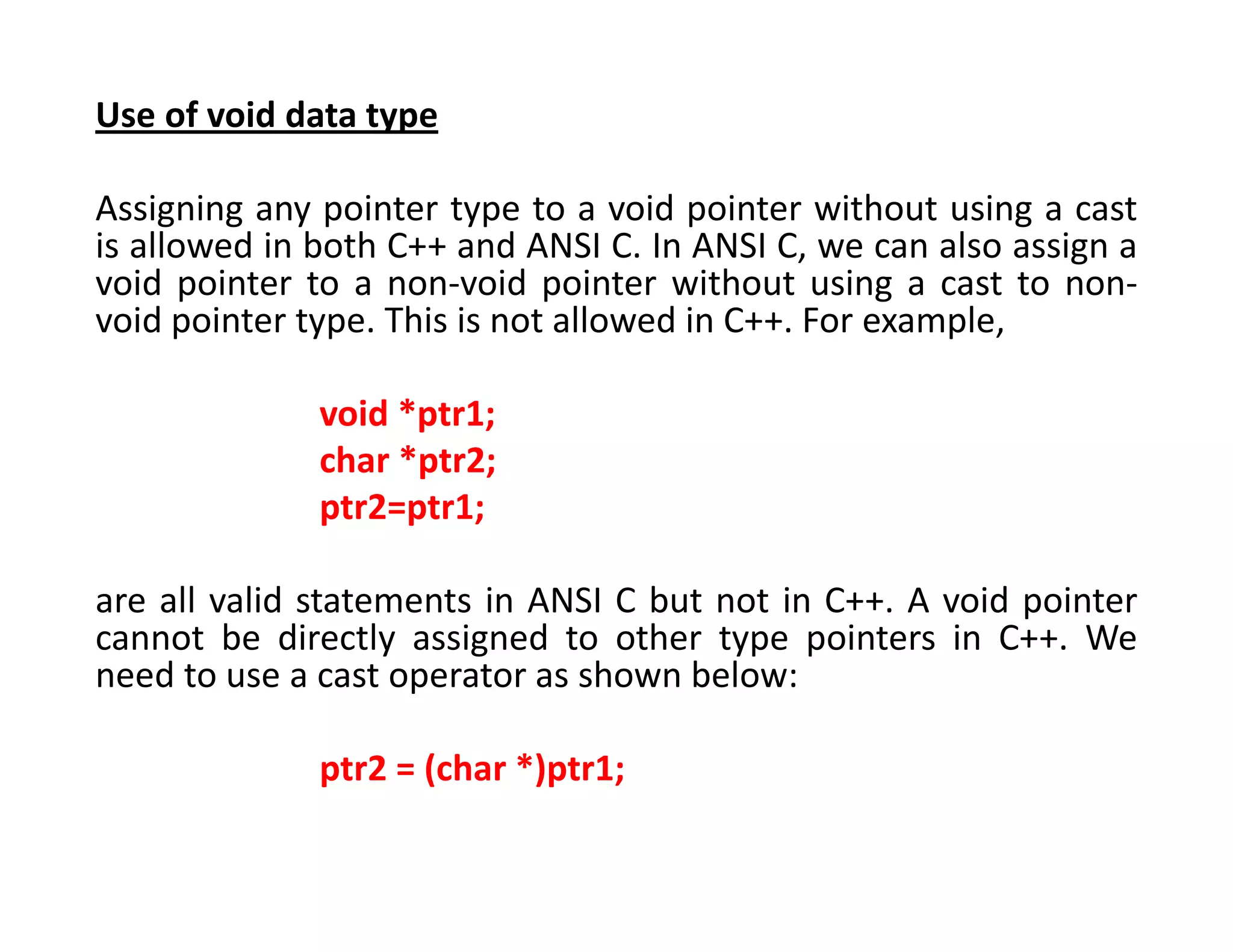 Use of void data type
Assigning any pointer type to a void pointer without using a cast
is allowed in both C++ and ANSI C. In ANSI C, we can also assign a
void pointer to a non-void pointer without using a cast to non-
void pointer type. This is not allowed in C++. For example,
void *ptr1;
char *ptr2;
ptr2=ptr1;
are all valid statements in ANSI C but not in C++. A void pointer
cannot be directly assigned to other type pointers in C++. We
need to use a cast operator as shown below:
ptr2 = (char *)ptr1;
 