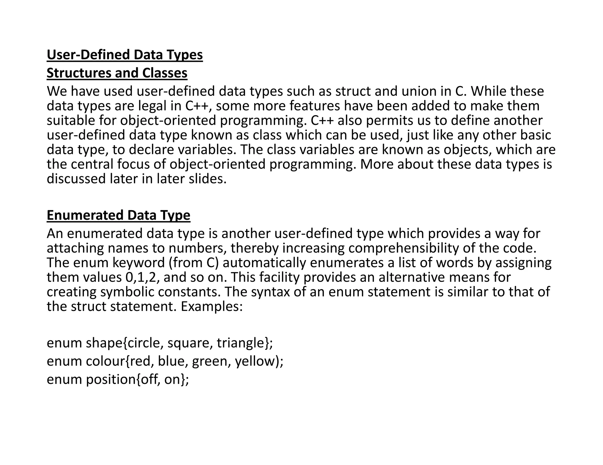 User-Defined Data Types
Structures and Classes
We have used user-defined data types such as struct and union in C. While these
data types are legal in C++, some more features have been added to make them
suitable for object-oriented programming. C++ also permits us to define another
user-defined data type known as class which can be used, just like any other basic
data type, to declare variables. The class variables are known as objects, which are
the central focus of object-oriented programming. More about these data types is
discussed later in later slides.
Enumerated Data Type
An enumerated data type is another user-defined type which provides a way for
attaching names to numbers, thereby increasing comprehensibility of the code.
The enum keyword (from C) automatically enumerates a list of words by assigning
them values 0,1,2, and so on. This facility provides an alternative means for
creating symbolic constants. The syntax of an enum statement is similar to that of
the struct statement. Examples:
enum shape{circle, square, triangle};
enum colour{red, blue, green, yellow);
enum position{off, on};
 
