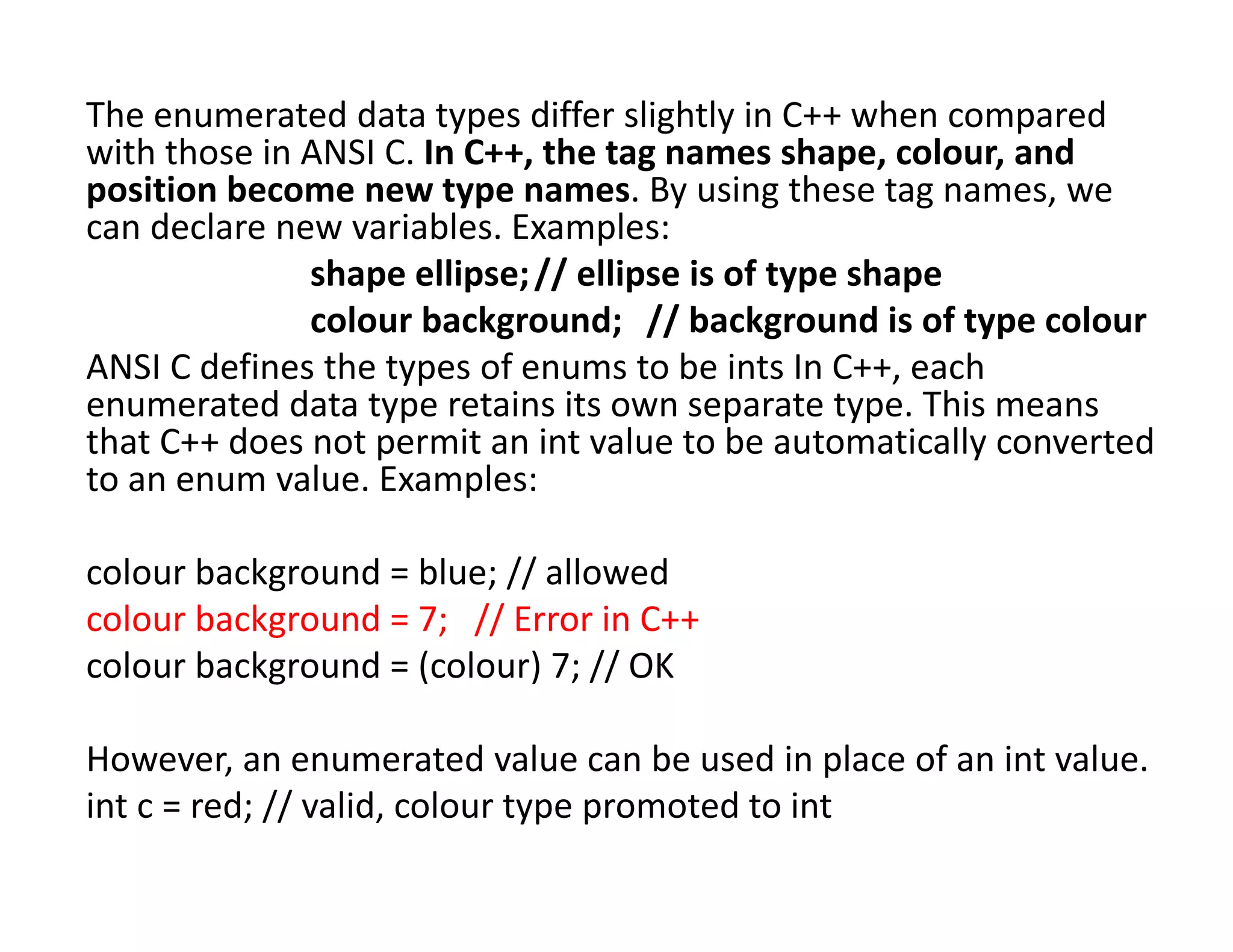 The enumerated data types differ slightly in C++ when compared
with those in ANSI C. In C++, the tag names shape, colour, and
position become new type names. By using these tag names, we
can declare new variables. Examples:
shape ellipse;// ellipse is of type shape
colour background; // background is of type colour
ANSI C defines the types of enums to be ints In C++, each
enumerated data type retains its own separate type. This means
that C++ does not permit an int value to be automatically converted
to an enum value. Examples:
colour background = blue; // allowed
colour background = 7; // Error in C++
colour background = (colour) 7; // OK
However, an enumerated value can be used in place of an int value.
int c = red; // valid, colour type promoted to int
 